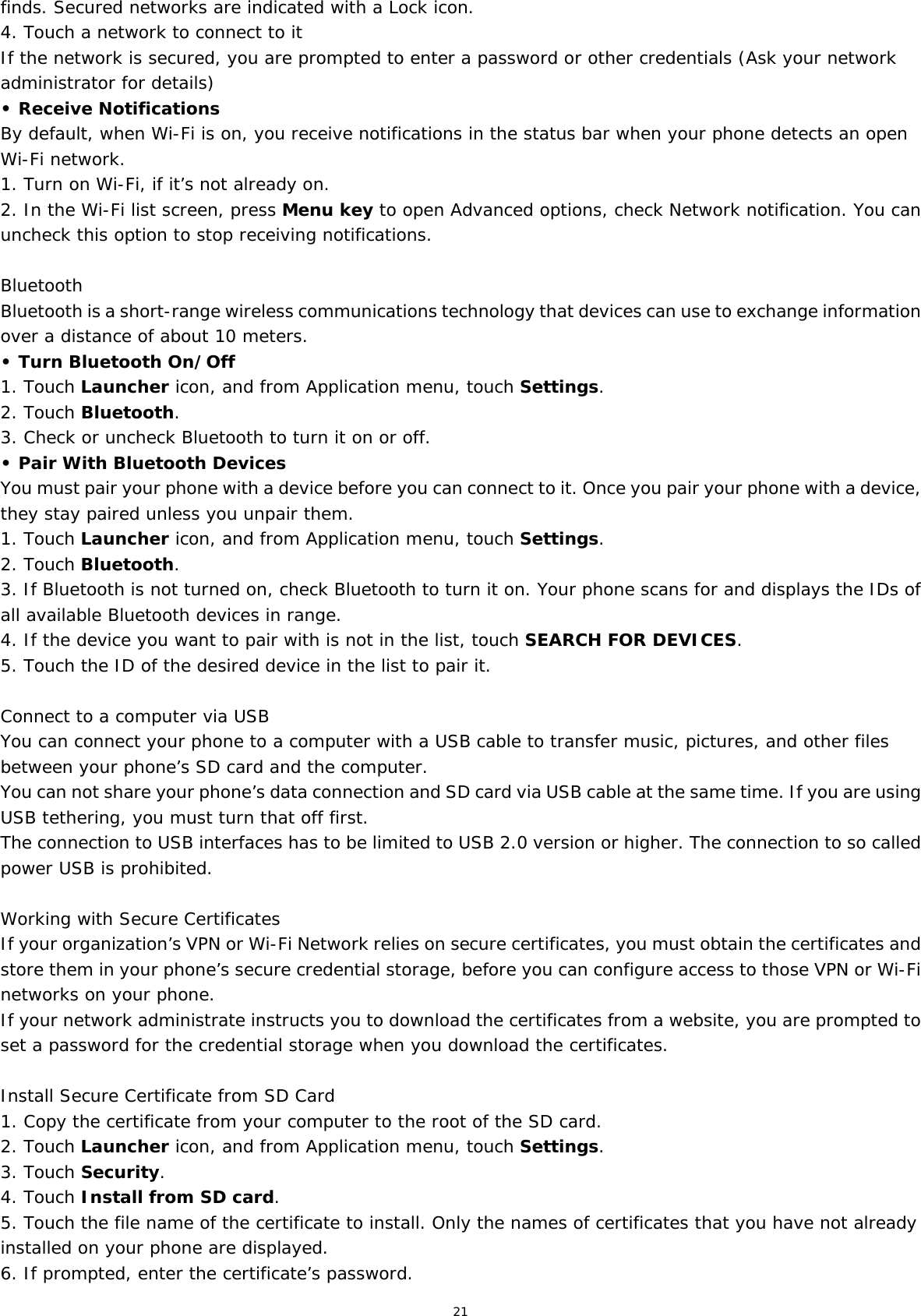 21 finds. Secured networks are indicated with a Lock icon. 4. Touch a network to connect to it If the network is secured, you are prompted to enter a password or other credentials (Ask your network administrator for details) • Receive Notifications By default, when Wi-Fi is on, you receive notifications in the status bar when your phone detects an open Wi-Fi network. 1. Turn on Wi-Fi, if it’s not already on. 2. In the Wi-Fi list screen, press Menu key to open Advanced options, check Network notification. You can uncheck this option to stop receiving notifications.  Bluetooth Bluetooth is a short-range wireless communications technology that devices can use to exchange information over a distance of about 10 meters. • Turn Bluetooth On/Off 1. Touch Launcher icon, and from Application menu, touch Settings. 2. Touch Bluetooth. 3. Check or uncheck Bluetooth to turn it on or off. • Pair With Bluetooth Devices  You must pair your phone with a device before you can connect to it. Once you pair your phone with a device, they stay paired unless you unpair them. 1. Touch Launcher icon, and from Application menu, touch Settings. 2. Touch Bluetooth. 3. If Bluetooth is not turned on, check Bluetooth to turn it on. Your phone scans for and displays the IDs of all available Bluetooth devices in range. 4. If the device you want to pair with is not in the list, touch SEARCH FOR DEVICES. 5. Touch the ID of the desired device in the list to pair it.  Connect to a computer via USB You can connect your phone to a computer with a USB cable to transfer music, pictures, and other files between your phone’s SD card and the computer. You can not share your phone’s data connection and SD card via USB cable at the same time. If you are using USB tethering, you must turn that off first. The connection to USB interfaces has to be limited to USB 2.0 version or higher. The connection to so called power USB is prohibited.  Working with Secure Certificates If your organization’s VPN or Wi-Fi Network relies on secure certificates, you must obtain the certificates and store them in your phone’s secure credential storage, before you can configure access to those VPN or Wi-Fi networks on your phone. If your network administrate instructs you to download the certificates from a website, you are prompted to set a password for the credential storage when you download the certificates.  Install Secure Certificate from SD Card 1. Copy the certificate from your computer to the root of the SD card. 2. Touch Launcher icon, and from Application menu, touch Settings. 3. Touch Security. 4. Touch Install from SD card. 5. Touch the file name of the certificate to install. Only the names of certificates that you have not already installed on your phone are displayed. 6. If prompted, enter the certificate’s password. 