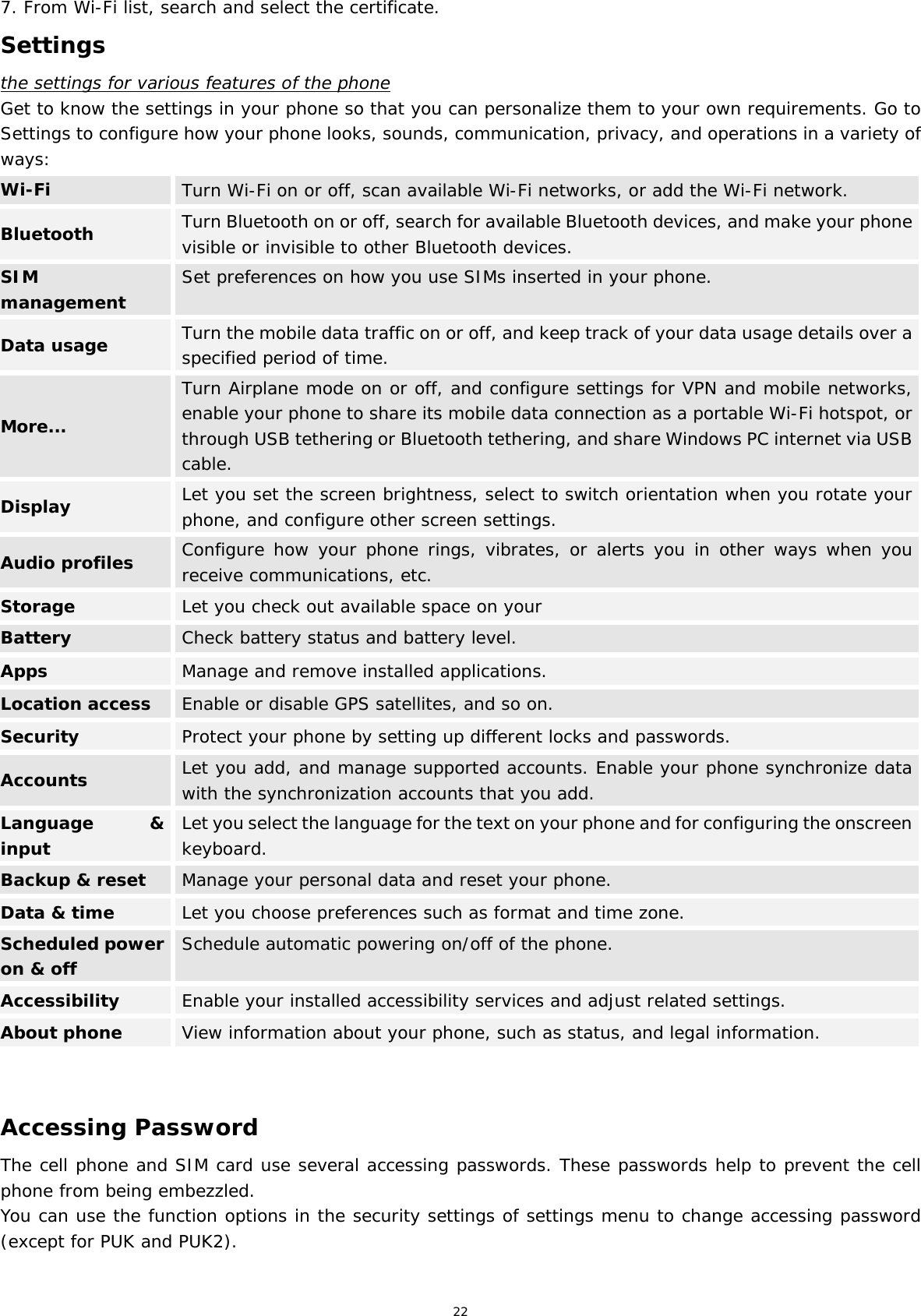 22 7. From Wi-Fi list, search and select the certificate. Settings the settings for various features of the phone Get to know the settings in your phone so that you can personalize them to your own requirements. Go to Settings to configure how your phone looks, sounds, communication, privacy, and operations in a variety of ways: Wi-Fi  Turn Wi-Fi on or off, scan available Wi-Fi networks, or add the Wi-Fi network. Bluetooth  Turn Bluetooth on or off, search for available Bluetooth devices, and make your phone visible or invisible to other Bluetooth devices. SIM management  Set preferences on how you use SIMs inserted in your phone. Data usage  Turn the mobile data traffic on or off, and keep track of your data usage details over a specified period of time. More... Turn Airplane mode on or off, and configure settings for VPN and mobile networks, enable your phone to share its mobile data connection as a portable Wi-Fi hotspot, or through USB tethering or Bluetooth tethering, and share Windows PC internet via USB cable. Display  Let you set the screen brightness, select to switch orientation when you rotate your phone, and configure other screen settings. Audio profiles  Configure how your phone rings, vibrates, or alerts you in other ways when you receive communications, etc. Storage  Let you check out available space on your  Battery  Check battery status and battery level. Apps  Manage and remove installed applications. Location access Enable or disable GPS satellites, and so on. Security  Protect your phone by setting up different locks and passwords. Accounts  Let you add, and manage supported accounts. Enable your phone synchronize data with the synchronization accounts that you add. Language &amp; inputLet you select the language for the text on your phone and for configuring the onscreen keyboard.Backup &amp; reset  Manage your personal data and reset your phone. Data &amp; time  Let you choose preferences such as format and time zone. Scheduled power on &amp; offSchedule automatic powering on/off of the phone.Accessibility  Enable your installed accessibility services and adjust related settings. About phone  View information about your phone, such as status, and legal information.   Accessing Password The cell phone and SIM card use several accessing passwords. These passwords help to prevent the cell phone from being embezzled. You can use the function options in the security settings of settings menu to change accessing password (except for PUK and PUK2).   