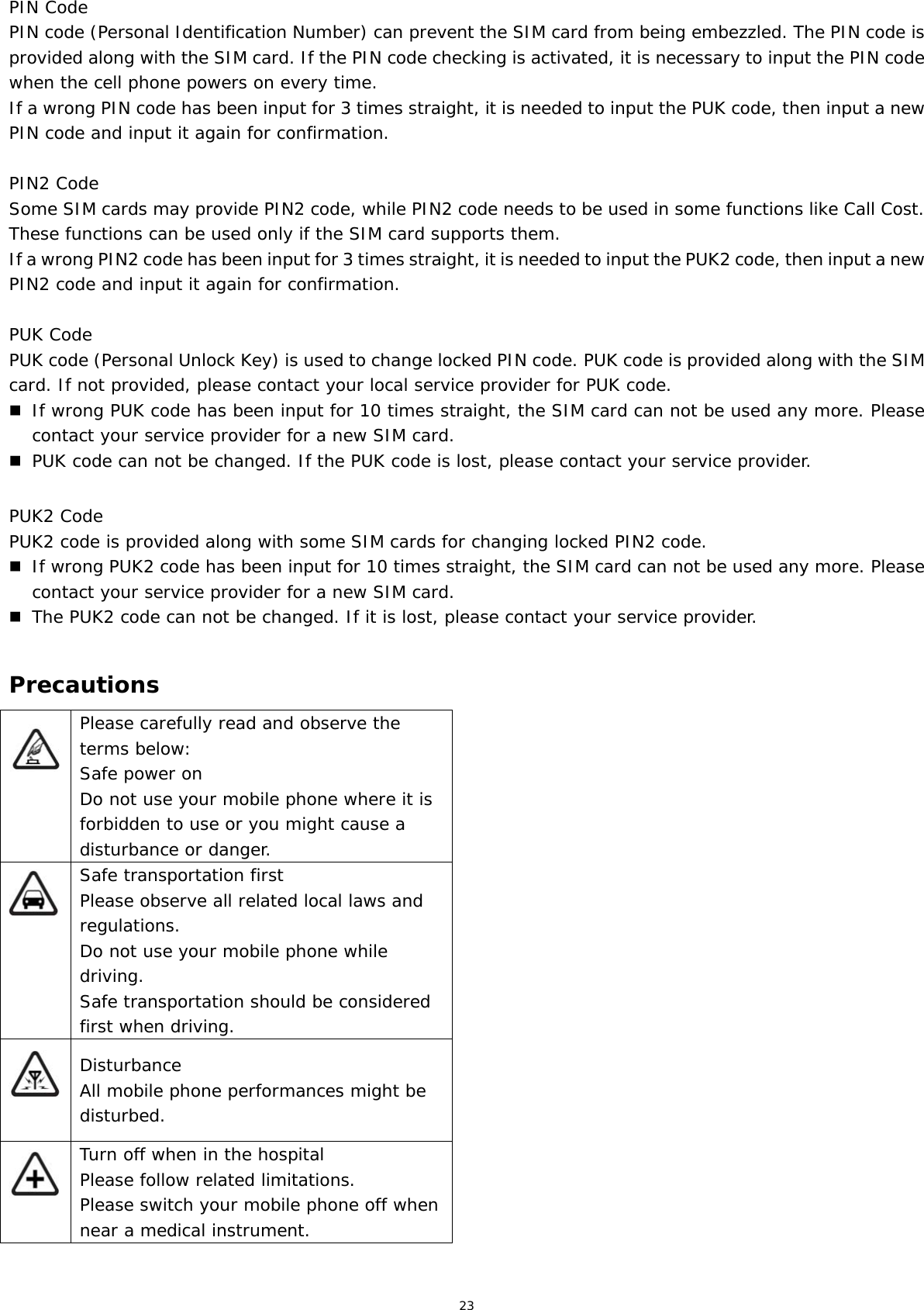 23 PIN Code PIN code (Personal Identification Number) can prevent the SIM card from being embezzled. The PIN code is provided along with the SIM card. If the PIN code checking is activated, it is necessary to input the PIN code when the cell phone powers on every time. If a wrong PIN code has been input for 3 times straight, it is needed to input the PUK code, then input a new PIN code and input it again for confirmation.  PIN2 Code Some SIM cards may provide PIN2 code, while PIN2 code needs to be used in some functions like Call Cost. These functions can be used only if the SIM card supports them.  If a wrong PIN2 code has been input for 3 times straight, it is needed to input the PUK2 code, then input a new PIN2 code and input it again for confirmation.  PUK Code PUK code (Personal Unlock Key) is used to change locked PIN code. PUK code is provided along with the SIM card. If not provided, please contact your local service provider for PUK code.  If wrong PUK code has been input for 10 times straight, the SIM card can not be used any more. Please contact your service provider for a new SIM card.  PUK code can not be changed. If the PUK code is lost, please contact your service provider.  PUK2 Code PUK2 code is provided along with some SIM cards for changing locked PIN2 code.  If wrong PUK2 code has been input for 10 times straight, the SIM card can not be used any more. Please contact your service provider for a new SIM card.  The PUK2 code can not be changed. If it is lost, please contact your service provider.  Precautions  Please carefully read and observe the terms below: Safe power on Do not use your mobile phone where it is forbidden to use or you might cause a disturbance or danger.  Safe transportation first Please observe all related local laws and regulations. Do not use your mobile phone while driving.  Safe transportation should be considered first when driving.  Disturbance All mobile phone performances might be disturbed.  Turn off when in the hospital  Please follow related limitations. Please switch your mobile phone off when near a medical instrument. 
