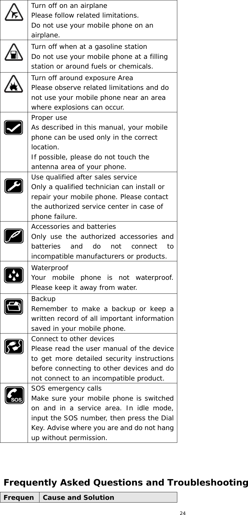 24  Turn off on an airplane Please follow related limitations. Do not use your mobile phone on an airplane.  Turn off when at a gasoline station Do not use your mobile phone at a filling station or around fuels or chemicals.  Turn off around exposure Area Please observe related limitations and do not use your mobile phone near an area where explosions can occur.  Proper use As described in this manual, your mobile phone can be used only in the correct location. If possible, please do not touch the antenna area of your phone.  Use qualified after sales service Only a qualified technician can install or repair your mobile phone. Please contact the authorized service center in case of phone failure.  Accessories and batteries Only use the authorized accessories and batteries and do not connect to incompatible manufacturers or products.  Waterproof Your mobile phone is not waterproof. Please keep it away from water.  Backup Remember to make a backup or keep a written record of all important information saved in your mobile phone.  Connect to other devices Please read the user manual of the device to get more detailed security instructions before connecting to other devices and do not connect to an incompatible product.  SOS emergency calls Make sure your mobile phone is switched on and in a service area. In idle mode, input the SOS number, then press the Dial Key. Advise where you are and do not hang up without permission.    Frequently Asked Questions and Troubleshooting Frequen Cause and Solution 