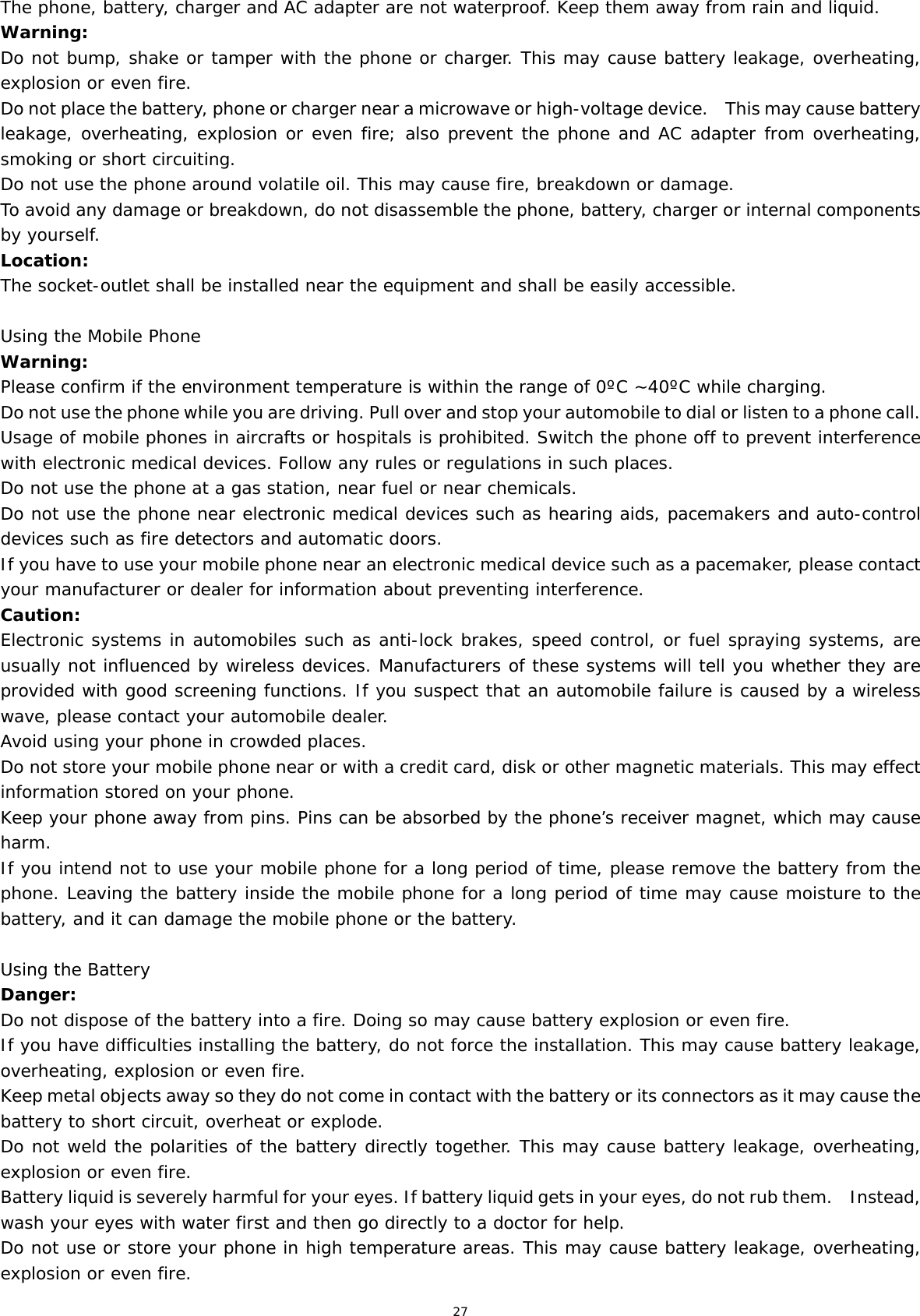 27 The phone, battery, charger and AC adapter are not waterproof. Keep them away from rain and liquid. Warning: Do not bump, shake or tamper with the phone or charger. This may cause battery leakage, overheating, explosion or even fire. Do not place the battery, phone or charger near a microwave or high-voltage device.    This may cause battery leakage, overheating, explosion or even fire; also prevent the phone and AC adapter from overheating, smoking or short circuiting. Do not use the phone around volatile oil. This may cause fire, breakdown or damage. To avoid any damage or breakdown, do not disassemble the phone, battery, charger or internal components by yourself. Location:   The socket-outlet shall be installed near the equipment and shall be easily accessible.  Using the Mobile Phone Warning: Please confirm if the environment temperature is within the range of 0ºC ~40ºC while charging. Do not use the phone while you are driving. Pull over and stop your automobile to dial or listen to a phone call. Usage of mobile phones in aircrafts or hospitals is prohibited. Switch the phone off to prevent interference with electronic medical devices. Follow any rules or regulations in such places. Do not use the phone at a gas station, near fuel or near chemicals. Do not use the phone near electronic medical devices such as hearing aids, pacemakers and auto-control devices such as fire detectors and automatic doors.  If you have to use your mobile phone near an electronic medical device such as a pacemaker, please contact your manufacturer or dealer for information about preventing interference. Caution: Electronic systems in automobiles such as anti-lock brakes, speed control, or fuel spraying systems, are usually not influenced by wireless devices. Manufacturers of these systems will tell you whether they are provided with good screening functions. If you suspect that an automobile failure is caused by a wireless wave, please contact your automobile dealer. Avoid using your phone in crowded places. Do not store your mobile phone near or with a credit card, disk or other magnetic materials. This may effect information stored on your phone. Keep your phone away from pins. Pins can be absorbed by the phone’s receiver magnet, which may cause harm. If you intend not to use your mobile phone for a long period of time, please remove the battery from the phone. Leaving the battery inside the mobile phone for a long period of time may cause moisture to the battery, and it can damage the mobile phone or the battery. Using the Battery Danger: Do not dispose of the battery into a fire. Doing so may cause battery explosion or even fire. If you have difficulties installing the battery, do not force the installation. This may cause battery leakage, overheating, explosion or even fire. Keep metal objects away so they do not come in contact with the battery or its connectors as it may cause the battery to short circuit, overheat or explode.  Do not weld the polarities of the battery directly together. This may cause battery leakage, overheating, explosion or even fire. Battery liquid is severely harmful for your eyes. If battery liquid gets in your eyes, do not rub them.    Instead, wash your eyes with water first and then go directly to a doctor for help. Do not use or store your phone in high temperature areas. This may cause battery leakage, overheating, explosion or even fire. 