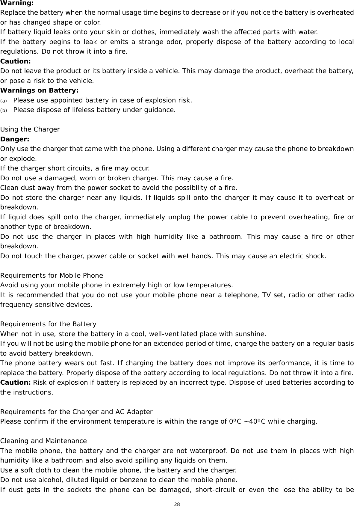 28 Warning: Replace the battery when the normal usage time begins to decrease or if you notice the battery is overheated or has changed shape or color.  If battery liquid leaks onto your skin or clothes, immediately wash the affected parts with water.  If the battery begins to leak or emits a strange odor, properly dispose of the battery according to local regulations. Do not throw it into a fire.  Caution: Do not leave the product or its battery inside a vehicle. This may damage the product, overheat the battery, or pose a risk to the vehicle. Warnings on Battery: (a) Please use appointed battery in case of explosion risk. (b) Please dispose of lifeless battery under guidance. Using the Charger Danger: Only use the charger that came with the phone. Using a different charger may cause the phone to breakdown or explode.  If the charger short circuits, a fire may occur.  Do not use a damaged, worn or broken charger. This may cause a fire.  Clean dust away from the power socket to avoid the possibility of a fire. Do not store the charger near any liquids. If liquids spill onto the charger it may cause it to overheat or breakdown. If liquid does spill onto the charger, immediately unplug the power cable to prevent overheating, fire or another type of breakdown. Do not use the charger in places with high humidity like a bathroom. This may cause a fire or other breakdown. Do not touch the charger, power cable or socket with wet hands. This may cause an electric shock. Requirements for Mobile Phone Avoid using your mobile phone in extremely high or low temperatures.  It is recommended that you do not use your mobile phone near a telephone, TV set, radio or other radio frequency sensitive devices. Requirements for the Battery When not in use, store the battery in a cool, well-ventilated place with sunshine. If you will not be using the mobile phone for an extended period of time, charge the battery on a regular basis to avoid battery breakdown. The phone battery wears out fast. If charging the battery does not improve its performance, it is time to replace the battery. Properly dispose of the battery according to local regulations. Do not throw it into a fire. Caution: Risk of explosion if battery is replaced by an incorrect type. Dispose of used batteries according to the instructions. Requirements for the Charger and AC Adapter Please confirm if the environment temperature is within the range of 0ºC ~40ºC while charging. Cleaning and Maintenance The mobile phone, the battery and the charger are not waterproof. Do not use them in places with high humidity like a bathroom and also avoid spilling any liquids on them. Use a soft cloth to clean the mobile phone, the battery and the charger. Do not use alcohol, diluted liquid or benzene to clean the mobile phone. If dust gets in the sockets the phone can be damaged, short-circuit or even the lose the ability to be 