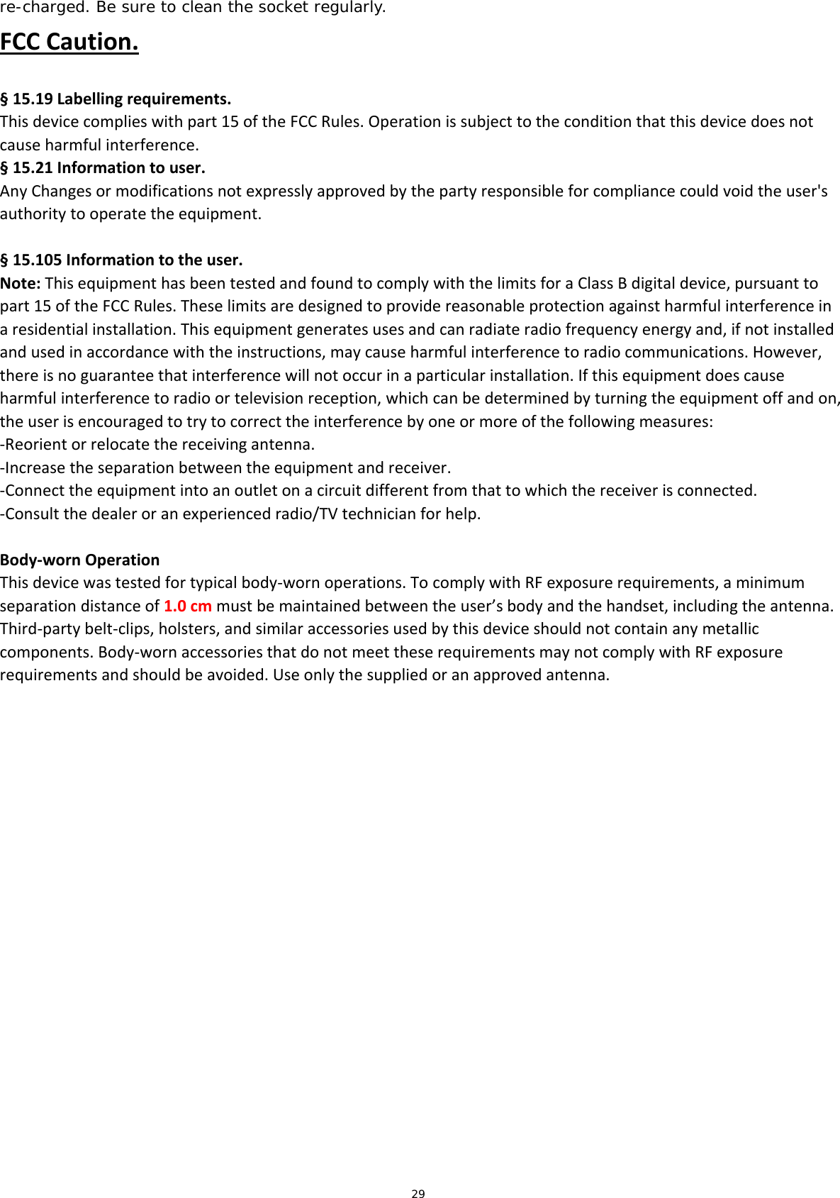 29 re-charged. Be sure to clean the socket regularly. FCCCaution.§15.19Labellingrequirements.Thisdevicecomplieswithpart15oftheFCCRules.Operationissubjecttotheconditionthatthisdevicedoesnotcauseharmfulinterference.  §15.21Informationtouser.AnyChangesormodificationsnotexpresslyapprovedbythepartyresponsibleforcompliancecouldvoidtheuser&apos;sauthoritytooperatetheequipment.§15.105Informationtotheuser.Note:ThisequipmenthasbeentestedandfoundtocomplywiththelimitsforaClassBdigitaldevice,pursuanttopart15oftheFCCRules.Theselimitsaredesignedtoprovidereasonableprotectionagainstharmfulinterferenceinaresidentialinstallation.Thisequipmentgeneratesusesandcanradiateradiofrequencyenergyand,ifnotinstalledandusedinaccordancewiththeinstructions,maycauseharmfulinterferencetoradiocommunications.However,thereisnoguaranteethatinterferencewillnotoccurinaparticularinstallation.Ifthisequipmentdoescauseharmfulinterferencetoradioortelevisionreception,whichcanbedeterminedbyturningtheequipmentoffandon,theuserisencouragedtotrytocorrecttheinterferencebyoneormoreofthefollowingmeasures:‐Reorientorrelocatethereceivingantenna.‐Increasetheseparationbetweentheequipmentandreceiver.‐Connecttheequipmentintoanoutletonacircuitdifferentfromthattowhichthereceiverisconnected.‐Consultthedealeroranexperiencedradio/TVtechnicianforhelp. Body‐wornOperationThisdevicewastestedfortypicalbody‐wornoperations.TocomplywithRFexposurerequirements,aminimumseparationdistanceof1.0cmmustbemaintainedbetweentheuser’sbodyandthehandset,includingtheantenna.Third‐partybelt‐clips,holsters,andsimilaraccessoriesusedbythisdeviceshouldnotcontainanymetalliccomponents.Body‐wornaccessoriesthatdonotmeettheserequirementsmaynotcomplywithRFexposurerequirementsandshouldbeavoided.Useonlythesuppliedoranapprovedantenna. 