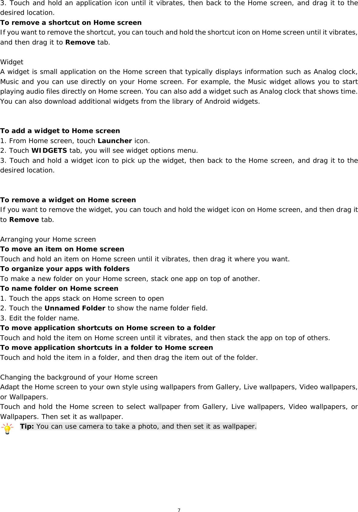 7 3. Touch and hold an application icon until it vibrates, then back to the Home screen, and drag it to the desired location.  To remove a shortcut on Home screen If you want to remove the shortcut, you can touch and hold the shortcut icon on Home screen until it vibrates, and then drag it to Remove tab.  Widget A widget is small application on the Home screen that typically displays information such as Analog clock, Music and you can use directly on your Home screen. For example, the Music widget allows you to start playing audio files directly on Home screen. You can also add a widget such as Analog clock that shows time. You can also download additional widgets from the library of Android widgets.   To add a widget to Home screen 1. From Home screen, touch Launcher icon. 2. Touch WIDGETS tab, you will see widget options menu. 3. Touch and hold a widget icon to pick up the widget, then back to the Home screen, and drag it to the desired location.    To remove a widget on Home screen If you want to remove the widget, you can touch and hold the widget icon on Home screen, and then drag it to Remove tab.  Arranging your Home screen To move an item on Home screen Touch and hold an item on Home screen until it vibrates, then drag it where you want. To organize your apps with folders To make a new folder on your Home screen, stack one app on top of another. To name folder on Home screen 1. Touch the apps stack on Home screen to open 2. Touch the Unnamed Folder to show the name folder field.  3. Edit the folder name. To move application shortcuts on Home screen to a folder Touch and hold the item on Home screen until it vibrates, and then stack the app on top of others. To move application shortcuts in a folder to Home screen Touch and hold the item in a folder, and then drag the item out of the folder.  Changing the background of your Home screen Adapt the Home screen to your own style using wallpapers from Gallery, Live wallpapers, Video wallpapers, or Wallpapers. Touch and hold the Home screen to select wallpaper from Gallery, Live wallpapers, Video wallpapers, or Wallpapers. Then set it as wallpaper. Tip: You can use camera to take a photo, and then set it as wallpaper.       