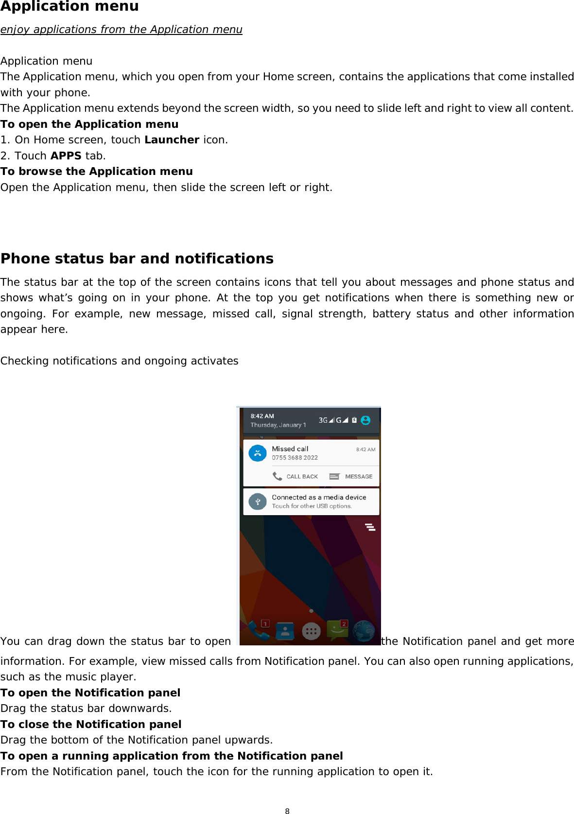 8 Application menu enjoy applications from the Application menu  Application menu The Application menu, which you open from your Home screen, contains the applications that come installed with your phone. The Application menu extends beyond the screen width, so you need to slide left and right to view all content. To open the Application menu 1. On Home screen, touch Launcher icon.  2. Touch APPS tab. To browse the Application menu Open the Application menu, then slide the screen left or right.    Phone status bar and notifications The status bar at the top of the screen contains icons that tell you about messages and phone status and shows what’s going on in your phone. At the top you get notifications when there is something new or ongoing. For example, new message, missed call, signal strength, battery status and other information appear here.   Checking notifications and ongoing activates   You can drag down the status bar to open  the Notification panel and get more information. For example, view missed calls from Notification panel. You can also open running applications, such as the music player. To open the Notification panel Drag the status bar downwards. To close the Notification panel Drag the bottom of the Notification panel upwards. To open a running application from the Notification panel From the Notification panel, touch the icon for the running application to open it.  