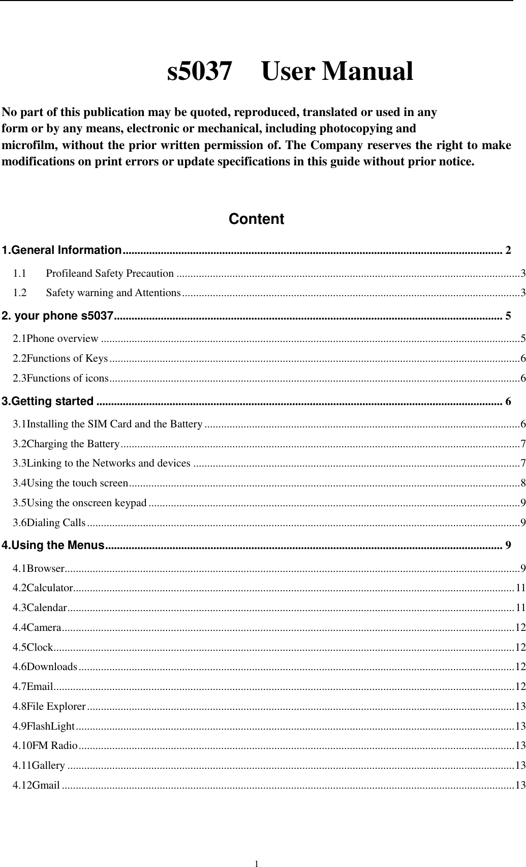    1 s5037    User Manual  No part of this publication may be quoted, reproduced, translated or used in any   form or by any means, electronic or mechanical, including photocopying and   microfilm, without the prior written permission of. The Company reserves the right to make modifications on print errors or update specifications in this guide without prior notice.  Content 1.General Information .................................................................................................................................. 2 1.1 Profileand Safety Precaution ........................................................................................................................... 3 1.2 Safety warning and Attentions ......................................................................................................................... 3 2. your phone s5037 ..................................................................................................................................... 5 2.1Phone overview ...................................................................................................................................................... 5 2.2Functions of Keys ................................................................................................................................................... 6 2.3Functions of icons ................................................................................................................................................... 6 3.Getting started ........................................................................................................................................... 6 3.1Installing the SIM Card and the Battery ................................................................................................................. 6 3.2Charging the Battery ............................................................................................................................................... 7 3.3Linking to the Networks and devices ..................................................................................................................... 7 3.4Using the touch screen ............................................................................................................................................ 8 3.5Using the onscreen keypad ..................................................................................................................................... 9 3.6Dialing Calls ........................................................................................................................................................... 9 4.Using the Menus ........................................................................................................................................ 9 4.1Browser ................................................................................................................................................................... 9 4.2Calculator.............................................................................................................................................................. 11 4.3Calendar ................................................................................................................................................................ 11 4.4Camera .................................................................................................................................................................. 12 4.5Clock ..................................................................................................................................................................... 12 4.6Downloads ............................................................................................................................................................ 12 4.7Email ..................................................................................................................................................................... 12 4.8File Explorer ......................................................................................................................................................... 13 4.9FlashLight ............................................................................................................................................................. 13 4.10FM Radio ............................................................................................................................................................ 13 4.11Gallery ................................................................................................................................................................ 13 4.12Gmail .................................................................................................................................................................. 13 