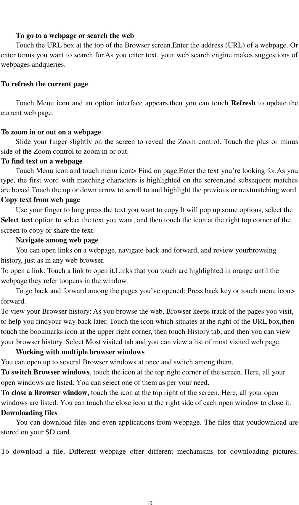    10 To go to a webpage or search the web Touch the URL box at the top of the Browser screen.Enter the address (URL) of a webpage. Or enter terms you want to search for.As you enter text, your web search engine makes suggestions of webpages andqueries.  To refresh the current page      Touch Menu icon and an option interface appears,then you can touch Refresh to update the current web page.  To zoom in or out on a webpage Slide your finger slightly on the screen to reveal the Zoom control. Touch the plus or minus side of the Zoom control to zoom in or out. To find text on a webpage Touch Menu icon and touch menu icon&gt; Find on page.Enter the text you’re looking for.As you type, the first word with matching characters is highlighted on the screen,and subsequent matches are boxed.Touch the up or down arrow to scroll to and highlight the previous or nextmatching word. Copy text from web page Use your finger to long press the text you want to copy.It will pop up some options, select the Select text option to select the text you want, and then touch the icon at the right top corner of the screen to copy or share the text. Navigate among web page You can open links on a webpage, navigate back and forward, and review yourbrowsing history, just as in any web browser. To open a link: Touch a link to open it.Links that you touch are highlighted in orange until the webpage they refer toopens in the window. To go back and forward among the pages you’ve opened: Press back key or touch menu icon&gt; forward.   To view your Browser history: As you browse the web, Browser keeps track of the pages you visit, to help you findyour way back later. Touch the icon which situates at the right of the URL box,then touch the bookmarks icon at the upper right corner, then touch History tab, and then you can view your browser history. Select Most visited tab and you can view a list of most visited web page.   Working with multiple browser windows You can open up to several Browser windows at once and switch among them. To switch Browser windows, touch the icon at the top right corner of the screen. Here, all your open windows are listed. You can select one of them as per your need. To close a Browser window, touch the icon at the top right of the screen. Here, all your open windows are listed. You can touch the close icon at the right side of each open window to close it. Downloading files You can download files and even applications from webpage. The files that youdownload are stored on your SD card.  To  download  a  file,  Different  webpage  offer  different  mechanisms  for  downloading  pictures, 