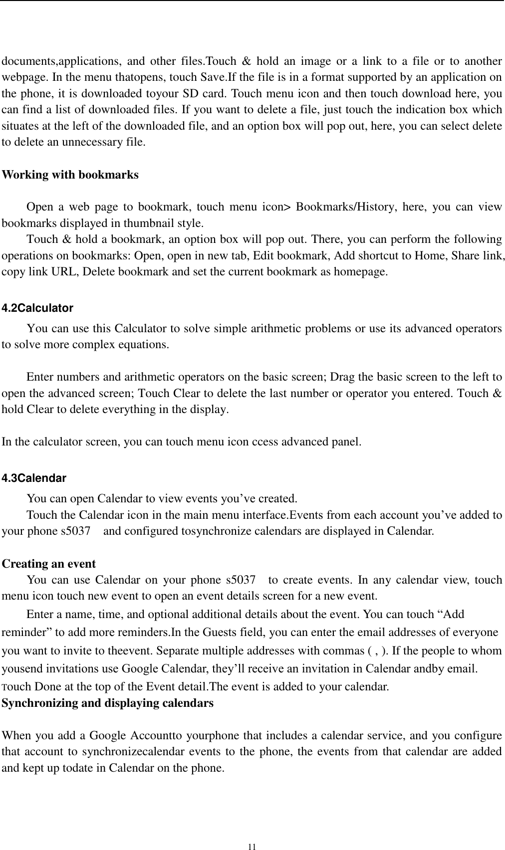    11 documents,applications,  and  other  files.Touch  &amp;  hold  an  image  or  a  link  to  a  file  or  to  another webpage. In the menu thatopens, touch Save.If the file is in a format supported by an application on the phone, it is downloaded toyour SD card. Touch menu icon and then touch download here, you can find a list of downloaded files. If you want to delete a file, just touch the indication box which situates at the left of the downloaded file, and an option box will pop out, here, you can select delete to delete an unnecessary file.  Working with bookmarks      Open a  web  page to  bookmark,  touch  menu icon&gt;  Bookmarks/History,  here,  you can view bookmarks displayed in thumbnail style.   Touch &amp; hold a bookmark, an option box will pop out. There, you can perform the following operations on bookmarks: Open, open in new tab, Edit bookmark, Add shortcut to Home, Share link, copy link URL, Delete bookmark and set the current bookmark as homepage.  4.2Calculator You can use this Calculator to solve simple arithmetic problems or use its advanced operators to solve more complex equations.      Enter numbers and arithmetic operators on the basic screen; Drag the basic screen to the left to open the advanced screen; Touch Clear to delete the last number or operator you entered. Touch &amp; hold Clear to delete everything in the display.  In the calculator screen, you can touch menu icon ccess advanced panel.  4.3Calendar You can open Calendar to view events you’ve created. Touch the Calendar icon in the main menu interface.Events from each account you’ve added to your phone s5037    and configured tosynchronize calendars are displayed in Calendar.  Creating an event You  can use  Calendar on  your phone s5037    to create events.  In  any  calendar view,  touch menu icon touch new event to open an event details screen for a new event.   Enter a name, time, and optional additional details about the event. You can touch “Add reminder” to add more reminders.In the Guests field, you can enter the email addresses of everyone you want to invite to theevent. Separate multiple addresses with commas ( , ). If the people to whom yousend invitations use Google Calendar, they’ll receive an invitation in Calendar andby email. Touch Done at the top of the Event detail.The event is added to your calendar. Synchronizing and displaying calendars  When you add a Google Accountto yourphone that includes a calendar service, and you configure that account to synchronizecalendar events to the phone, the events from that calendar are added and kept up todate in Calendar on the phone. 