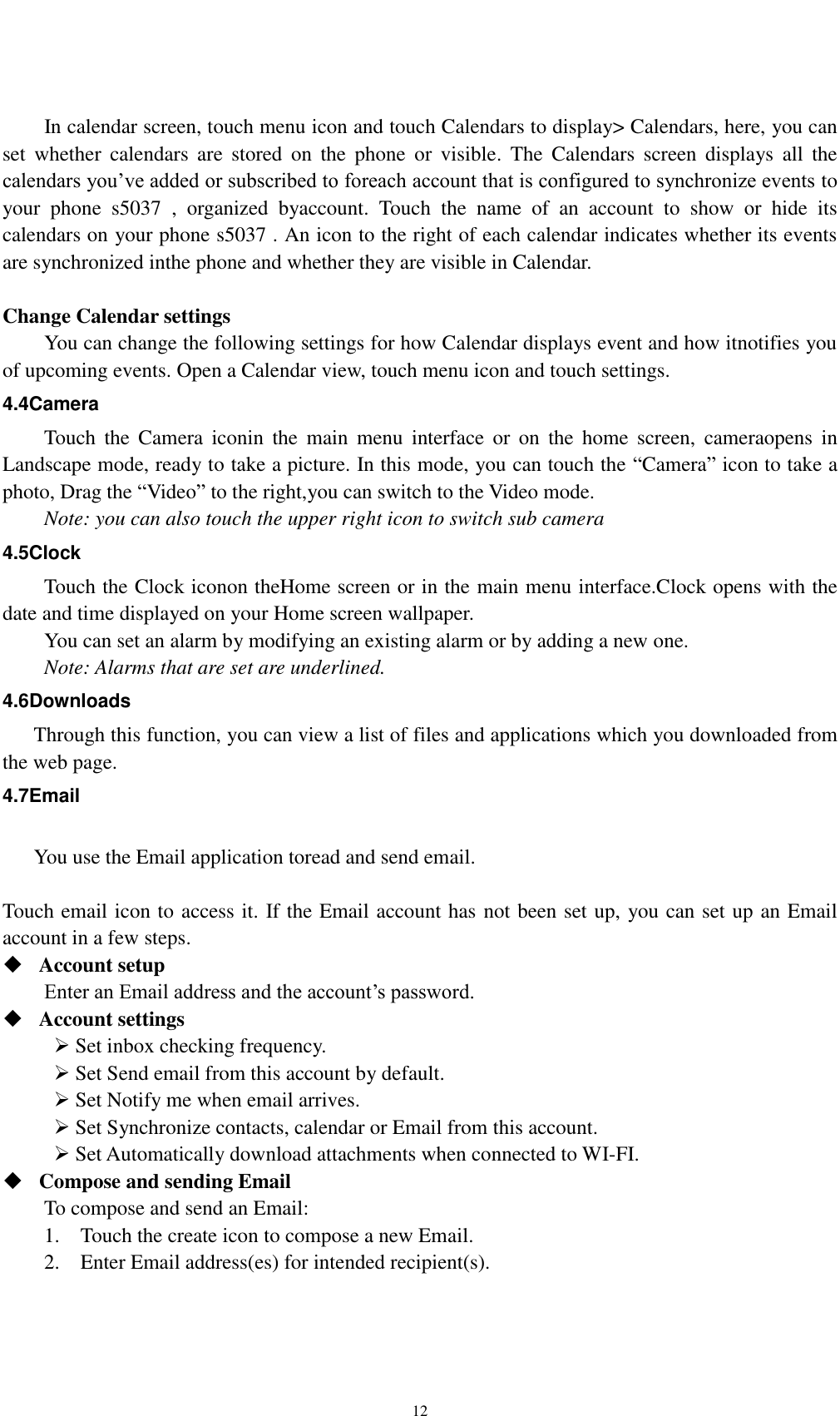    12        In calendar screen, touch menu icon and touch Calendars to display&gt; Calendars, here, you can set  whether  calendars  are  stored  on  the  phone  or  visible.  The  Calendars  screen  displays  all  the calendars you’ve added or subscribed to foreach account that is configured to synchronize events to your  phone  s5037  ,  organized  byaccount.  Touch  the  name  of  an  account  to  show  or  hide  its calendars on your phone s5037 . An icon to the right of each calendar indicates whether its events are synchronized inthe phone and whether they are visible in Calendar.  Change Calendar settings You can change the following settings for how Calendar displays event and how itnotifies you of upcoming events. Open a Calendar view, touch menu icon and touch settings. 4.4Camera Touch  the  Camera  iconin  the  main  menu  interface  or  on  the  home  screen,  cameraopens  in Landscape mode, ready to take a picture. In this mode, you can touch the “Camera” icon to take a photo, Drag the “Video” to the right,you can switch to the Video mode.   Note: you can also touch the upper right icon to switch sub camera 4.5Clock Touch the Clock iconon theHome screen or in the main menu interface.Clock opens with the date and time displayed on your Home screen wallpaper. You can set an alarm by modifying an existing alarm or by adding a new one. Note: Alarms that are set are underlined. 4.6Downloads Through this function, you can view a list of files and applications which you downloaded from the web page. 4.7Email  You use the Email application toread and send email.    Touch email icon to access it. If the Email account has not been set up, you can set up an Email account in a few steps.  Account setup   Enter an Email address and the account’s password.    Account settings    Set inbox checking frequency.    Set Send email from this account by default.    Set Notify me when email arrives.    Set Synchronize contacts, calendar or Email from this account.    Set Automatically download attachments when connected to WI-FI.  Compose and sending Email   To compose and send an Email: 1.    Touch the create icon to compose a new Email.   2.    Enter Email address(es) for intended recipient(s).     