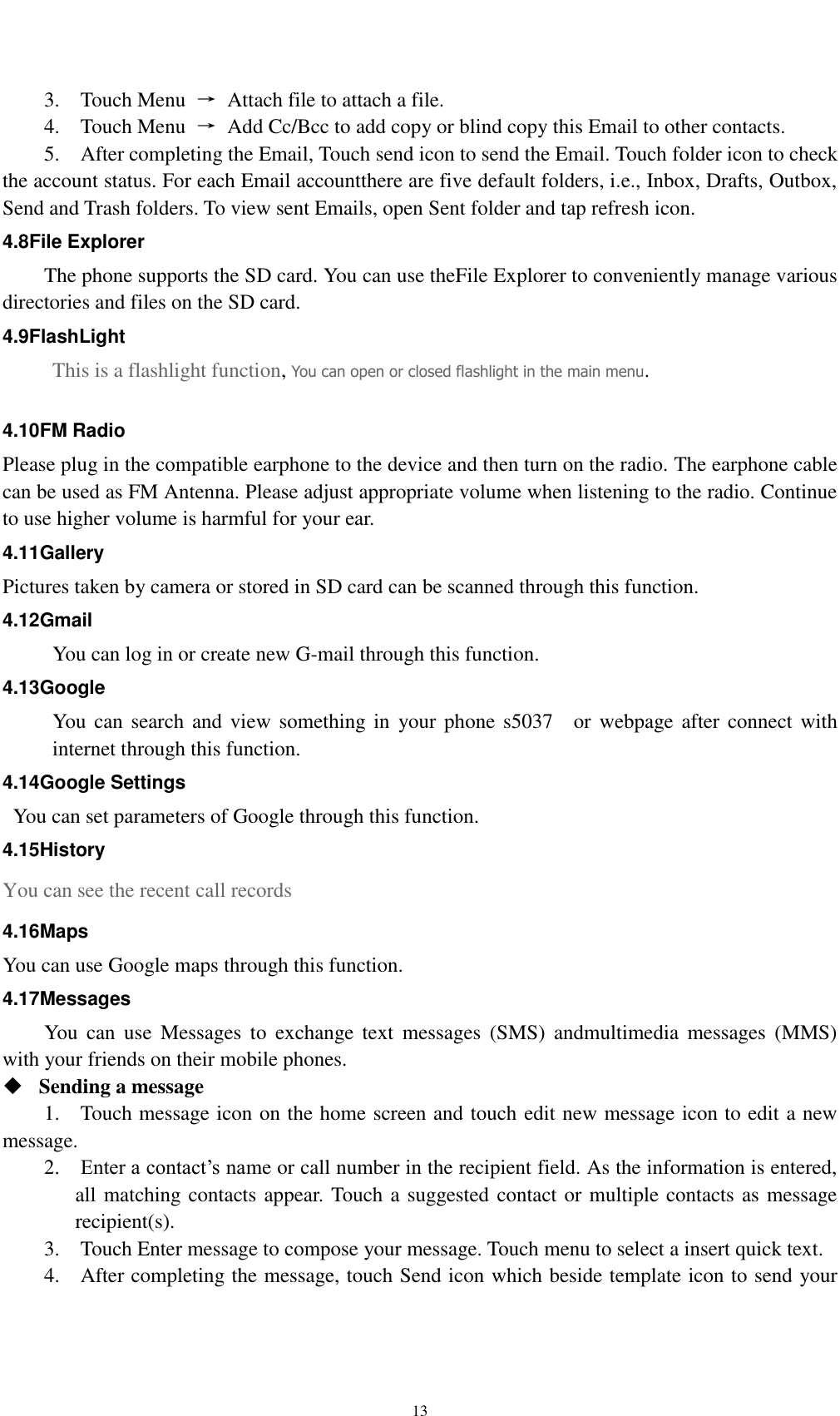    13 3.    Touch Menu  →  Attach file to attach a file.     4.    Touch Menu  →  Add Cc/Bcc to add copy or blind copy this Email to other contacts.     5.    After completing the Email, Touch send icon to send the Email. Touch folder icon to check the account status. For each Email accountthere are five default folders, i.e., Inbox, Drafts, Outbox, Send and Trash folders. To view sent Emails, open Sent folder and tap refresh icon.   4.8File Explorer The phone supports the SD card. You can use theFile Explorer to conveniently manage various directories and files on the SD card. 4.9FlashLight This is a flashlight function, You can open or closed flashlight in the main menu.  4.10FM Radio Please plug in the compatible earphone to the device and then turn on the radio. The earphone cable can be used as FM Antenna. Please adjust appropriate volume when listening to the radio. Continue to use higher volume is harmful for your ear.   4.11Gallery Pictures taken by camera or stored in SD card can be scanned through this function. 4.12Gmail You can log in or create new G-mail through this function. 4.13Google You can search and view something in your phone s5037    or webpage after connect with internet through this function. 4.14Google Settings   You can set parameters of Google through this function. 4.15History You can see the recent call records 4.16Maps You can use Google maps through this function. 4.17Messages You  can  use  Messages  to  exchange  text  messages  (SMS)  andmultimedia  messages  (MMS) with your friends on their mobile phones.  Sending a message   1.    Touch message icon on the home screen and touch edit new message icon to edit a new message.     2.    Enter a contact’s name or call number in the recipient field. As the information is entered, all matching contacts appear. Touch a suggested contact or multiple contacts as message recipient(s).     3.    Touch Enter message to compose your message. Touch menu to select a insert quick text. 4.    After completing the message, touch Send icon which beside template icon to send your 