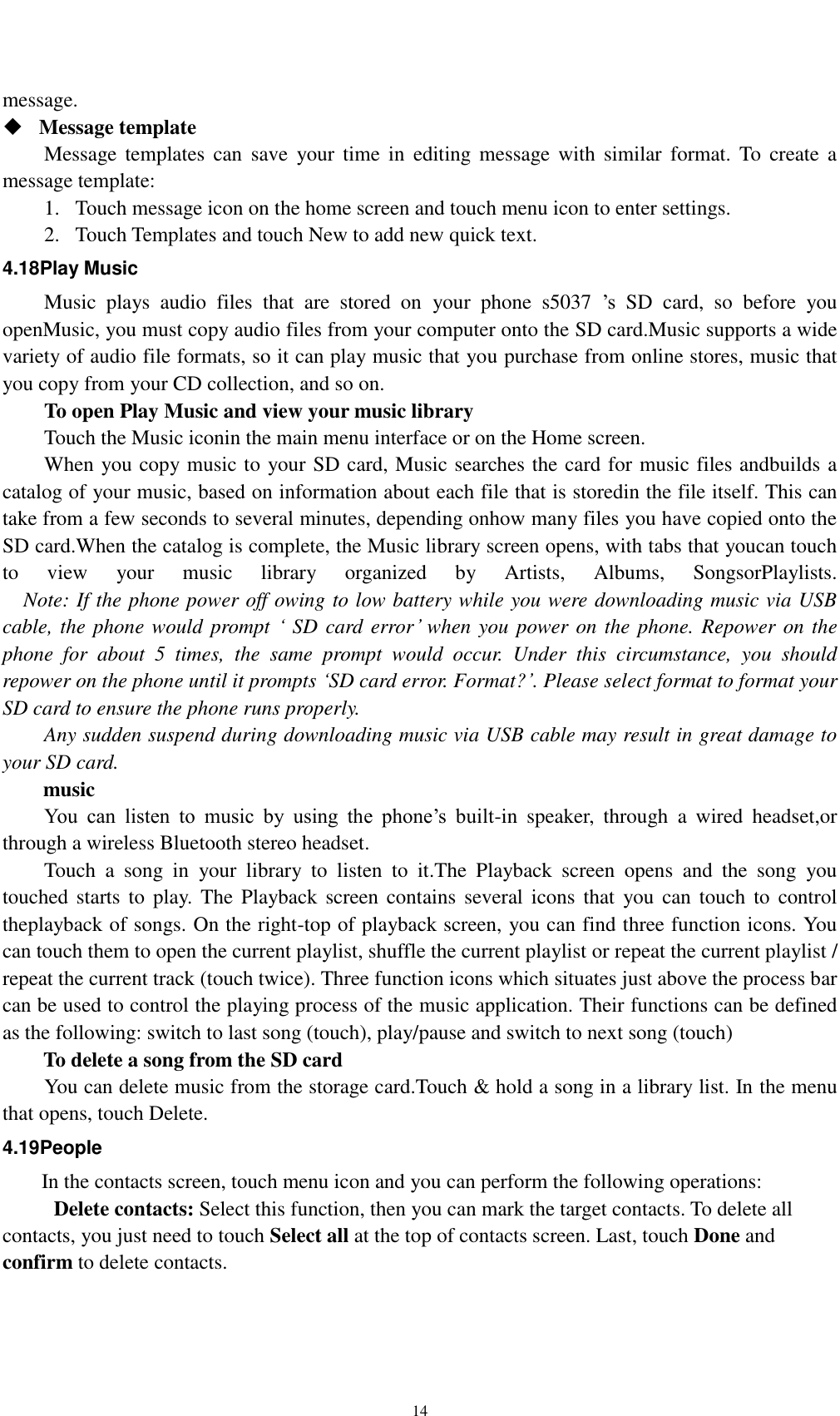    14 message.    Message template   Message templates  can  save  your  time  in  editing message  with  similar  format. To  create  a message template:   1. Touch message icon on the home screen and touch menu icon to enter settings.   2. Touch Templates and touch New to add new quick text. 4.18Play Music Music  plays  audio  files  that  are  stored  on  your  phone  s5037  ’s  SD  card,  so  before  you openMusic, you must copy audio files from your computer onto the SD card.Music supports a wide variety of audio file formats, so it can play music that you purchase from online stores, music that you copy from your CD collection, and so on. To open Play Music and view your music library Touch the Music iconin the main menu interface or on the Home screen. When you copy music to your SD card, Music searches the card for music files andbuilds a catalog of your music, based on information about each file that is storedin the file itself. This can take from a few seconds to several minutes, depending onhow many files you have copied onto the SD card.When the catalog is complete, the Music library screen opens, with tabs that youcan touch to  view  your  music  library  organized  by  Artists,  Albums,  SongsorPlaylists.   Note: If the phone power off owing to low battery while you were downloading music via USB cable, the phone would prompt ‘ SD card error’ when you power on the phone. Repower on the phone  for  about  5  times,  the  same  prompt  would  occur.  Under  this  circumstance,  you  should repower on the phone until it prompts ‘SD card error. Format?’. Please select format to format your SD card to ensure the phone runs properly. Any sudden suspend during downloading music via USB cable may result in great damage to your SD card.         music You  can  listen  to  music  by  using  the  phone’s  built-in  speaker,  through  a  wired  headset,or through a wireless Bluetooth stereo headset. Touch  a  song  in  your  library  to  listen  to  it.The  Playback  screen  opens  and  the  song  you touched starts to  play.  The  Playback screen contains  several icons that  you can touch to  control theplayback of songs. On the right-top of playback screen, you can find three function icons. You can touch them to open the current playlist, shuffle the current playlist or repeat the current playlist / repeat the current track (touch twice). Three function icons which situates just above the process bar can be used to control the playing process of the music application. Their functions can be defined as the following: switch to last song (touch), play/pause and switch to next song (touch) To delete a song from the SD card You can delete music from the storage card.Touch &amp; hold a song in a library list. In the menu that opens, touch Delete. 4.19People In the contacts screen, touch menu icon and you can perform the following operations:   Delete contacts: Select this function, then you can mark the target contacts. To delete all contacts, you just need to touch Select all at the top of contacts screen. Last, touch Done and confirm to delete contacts.   