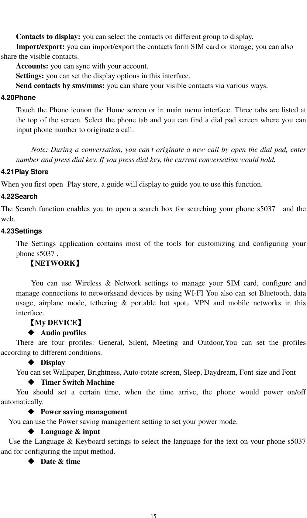    15 Contacts to display: you can select the contacts on different group to display. Import/export: you can import/export the contacts form SIM card or storage; you can also share the visible contacts. Accounts: you can sync with your account. Settings: you can set the display options in this interface. Send contacts by sms/mms: you can share your visible contacts via various ways. 4.20Phone Touch the Phone iconon the Home screen or in main menu interface. Three tabs are listed at the top of the screen. Select the phone tab and you can find a dial pad screen where you can input phone number to originate a call.      Note: During a conversation, you can’t originate a new call by open the dial pad, enter number and press dial key. If you press dial key, the current conversation would hold.   4.21Play Store When you first open  Play store, a guide will display to guide you to use this function. 4.22Search The Search function enables you to open a search box for searching your phone s5037    and the web.   4.23Settings The  Settings  application  contains  most  of  the  tools  for  customizing  and  configuring  your phone s5037 . 【NETWORK】      You  can  use  Wireless  &amp;  Network  settings  to  manage  your  SIM  card,  configure  and manage connections to networksand devices by using WI-FI You also can set Bluetooth, data usage,  airplane  mode,  tethering  &amp;  portable  hot  spot，VPN  and  mobile  networks  in  this interface.     【My DEVICE】  Audio profiles There  are  four  profiles:  General,  Silent,  Meeting  and  Outdoor,You  can  set  the  profiles according to different conditions.    Display You can set Wallpaper, Brightness, Auto-rotate screen, Sleep, Daydream, Font size and Font    Timer Switch Machine You  should  set  a  certain  time,  when  the  time  arrive,  the  phone  would  power  on/off automatically.  Power saving management You can use the Power saving management setting to set your power mode.  Language &amp; input Use the Language &amp; Keyboard settings to select the language for the text on your phone s5037   and for configuring the input method.  Date &amp; time 