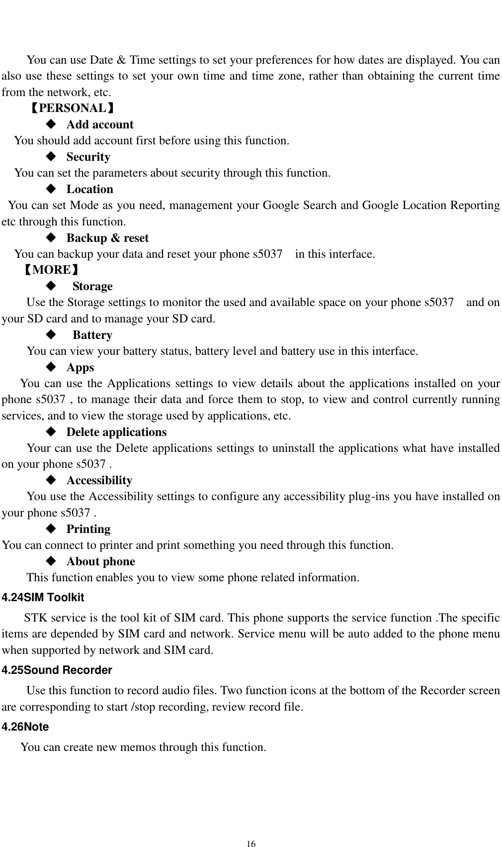    16     You can use Date &amp; Time settings to set your preferences for how dates are displayed. You can also use these settings to set your own time and time zone, rather than obtaining the current time from the network, etc. 【PERSONAL】  Add account You should add account first before using this function.  Security You can set the parameters about security through this function.    Location   You can set Mode as you need, management your Google Search and Google Location Reporting   etc through this function.  Backup &amp; reset You can backup your data and reset your phone s5037    in this interface. 【MORE】    Storage Use the Storage settings to monitor the used and available space on your phone s5037    and on your SD card and to manage your SD card.    Battery   You can view your battery status, battery level and battery use in this interface.  Apps You can use the Applications settings to view details about the applications installed on your phone s5037 , to manage their data and force them to stop, to view and control currently running services, and to view the storage used by applications, etc.  Delete applications Your can use the Delete applications settings to uninstall the applications what have installed on your phone s5037 .  Accessibility You use the Accessibility settings to configure any accessibility plug-ins you have installed on your phone s5037 .  Printing You can connect to printer and print something you need through this function.  About phone   This function enables you to view some phone related information. 4.24SIM Toolkit STK service is the tool kit of SIM card. This phone supports the service function .The specific items are depended by SIM card and network. Service menu will be auto added to the phone menu when supported by network and SIM card. 4.25Sound Recorder Use this function to record audio files. Two function icons at the bottom of the Recorder screen are corresponding to start /stop recording, review record file. 4.26Note You can create new memos through this function. 