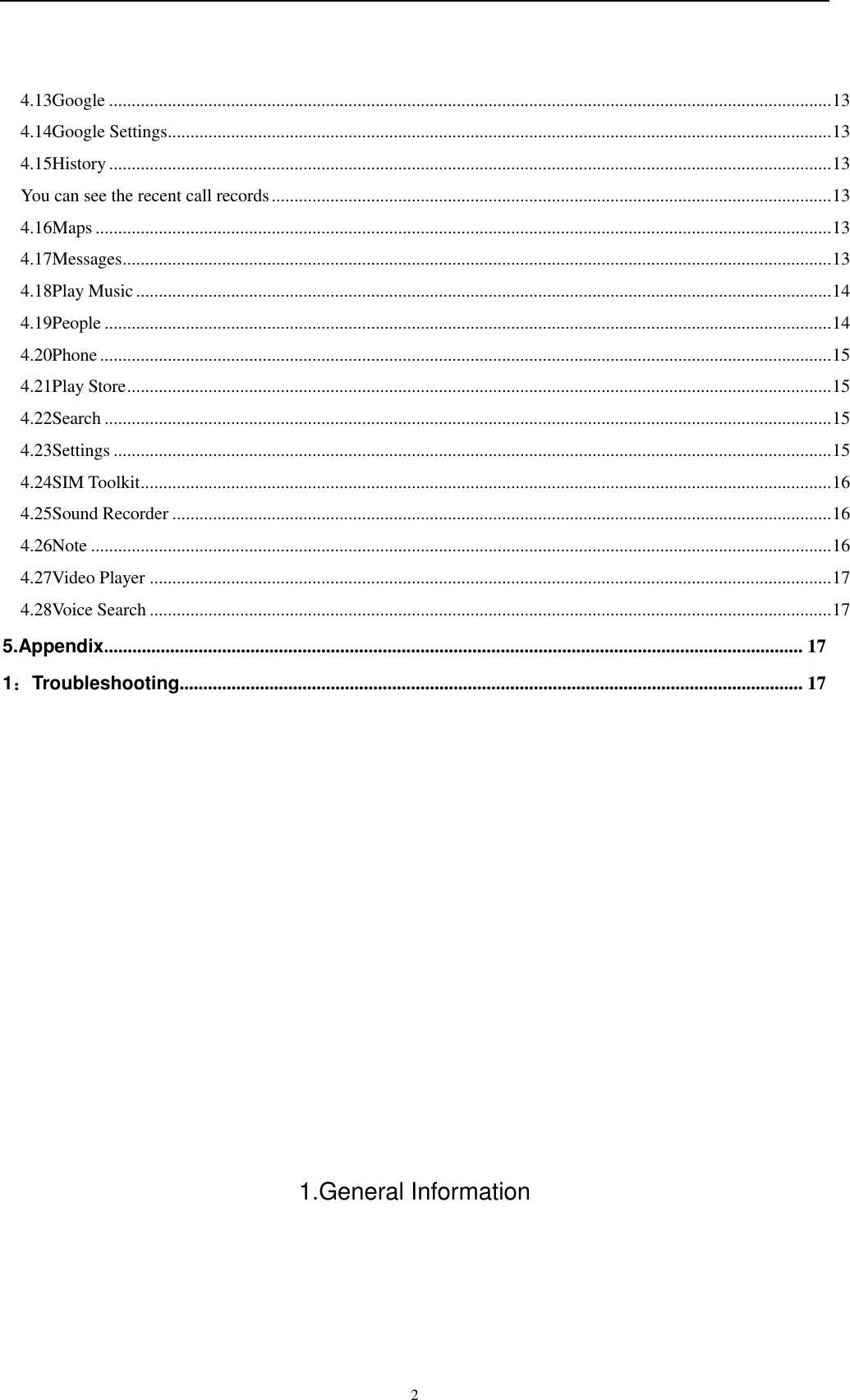    2 4.13Google ................................................................................................................................................................ 13 4.14Google Settings ................................................................................................................................................... 13 4.15History ................................................................................................................................................................ 13 You can see the recent call records ............................................................................................................................ 13 4.16Maps ................................................................................................................................................................... 13 4.17Messages ............................................................................................................................................................. 13 4.18Play Music .......................................................................................................................................................... 14 4.19People ................................................................................................................................................................. 14 4.20Phone .................................................................................................................................................................. 15 4.21Play Store ............................................................................................................................................................ 15 4.22Search ................................................................................................................................................................. 15 4.23Settings ............................................................................................................................................................... 15 4.24SIM Toolkit ......................................................................................................................................................... 16 4.25Sound Recorder .................................................................................................................................................. 16 4.26Note .................................................................................................................................................................... 16 4.27Video Player ....................................................................................................................................................... 17 4.28Voice Search ....................................................................................................................................................... 17 5.Appendix.................................................................................................................................................... 17 1：Troubleshooting .................................................................................................................................... 17            1.General Information 