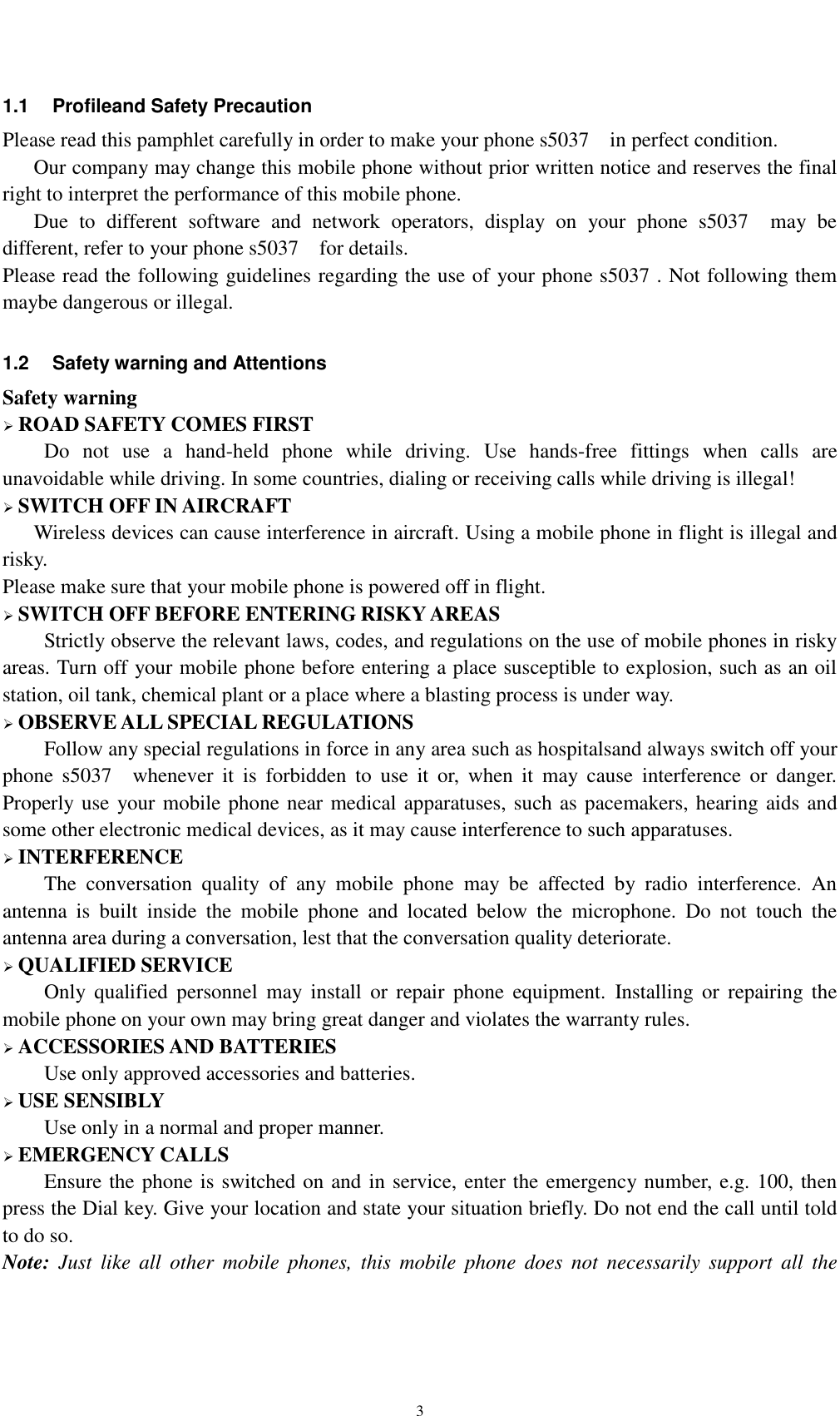    3 1.1  Profileand Safety Precaution Please read this pamphlet carefully in order to make your phone s5037    in perfect condition.    Our company may change this mobile phone without prior written notice and reserves the final right to interpret the performance of this mobile phone.    Due  to  different  software  and  network  operators,  display  on  your  phone  s5037    may  be different, refer to your phone s5037    for details. Please read the following guidelines regarding the use of your phone s5037 . Not following them maybe dangerous or illegal.  1.2  Safety warning and Attentions Safety warning  ROAD SAFETY COMES FIRST Do  not  use  a  hand-held  phone  while  driving.  Use  hands-free  fittings  when  calls  are unavoidable while driving. In some countries, dialing or receiving calls while driving is illegal!  SWITCH OFF IN AIRCRAFT Wireless devices can cause interference in aircraft. Using a mobile phone in flight is illegal and risky.     Please make sure that your mobile phone is powered off in flight.  SWITCH OFF BEFORE ENTERING RISKY AREAS Strictly observe the relevant laws, codes, and regulations on the use of mobile phones in risky areas. Turn off your mobile phone before entering a place susceptible to explosion, such as an oil station, oil tank, chemical plant or a place where a blasting process is under way.  OBSERVE ALL SPECIAL REGULATIONS Follow any special regulations in force in any area such as hospitalsand always switch off your phone  s5037    whenever  it  is  forbidden  to  use  it  or,  when  it  may  cause  interference  or  danger. Properly use your mobile phone near medical apparatuses, such as pacemakers, hearing aids and some other electronic medical devices, as it may cause interference to such apparatuses.  INTERFERENCE The  conversation  quality  of  any  mobile  phone  may  be  affected  by  radio  interference.  An antenna  is  built  inside  the  mobile  phone  and  located  below  the  microphone.  Do  not  touch  the antenna area during a conversation, lest that the conversation quality deteriorate.  QUALIFIED SERVICE Only  qualified  personnel  may  install  or  repair  phone  equipment.  Installing  or  repairing  the mobile phone on your own may bring great danger and violates the warranty rules.  ACCESSORIES AND BATTERIES Use only approved accessories and batteries.  USE SENSIBLY Use only in a normal and proper manner.  EMERGENCY CALLS Ensure the phone is switched on and in service, enter the emergency number, e.g. 100, then press the Dial key. Give your location and state your situation briefly. Do not end the call until told to do so. Note:  Just  like  all  other  mobile  phones,  this  mobile  phone  does  not  necessarily  support  all  the 