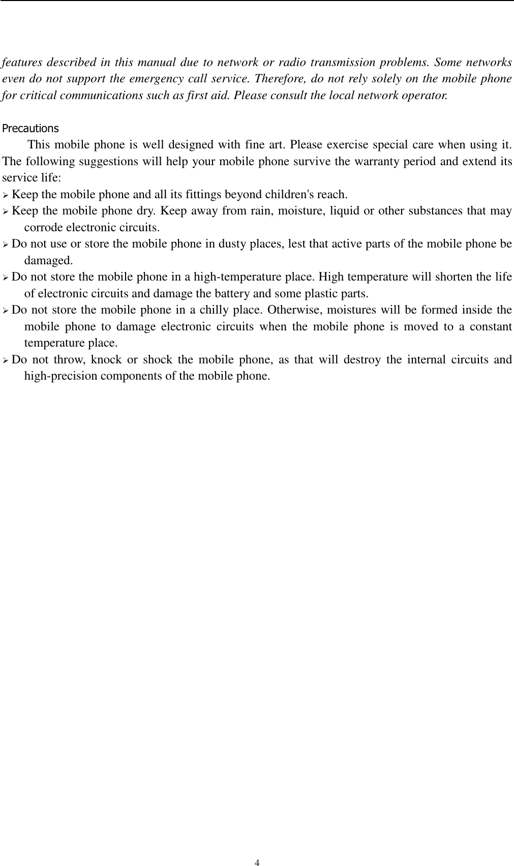    4 features described in this manual due to network or radio transmission problems. Some networks even do not support the emergency call service. Therefore, do not rely solely on the mobile phone for critical communications such as first aid. Please consult the local network operator.  Precautions This mobile phone is well designed with fine art. Please exercise special care when using it. The following suggestions will help your mobile phone survive the warranty period and extend its service life:  Keep the mobile phone and all its fittings beyond children&apos;s reach.  Keep the mobile phone dry. Keep away from rain, moisture, liquid or other substances that may corrode electronic circuits.  Do not use or store the mobile phone in dusty places, lest that active parts of the mobile phone be damaged.  Do not store the mobile phone in a high-temperature place. High temperature will shorten the life of electronic circuits and damage the battery and some plastic parts.  Do not store the mobile phone in a chilly place. Otherwise, moistures will be formed inside the mobile  phone  to  damage  electronic  circuits  when  the  mobile  phone  is  moved  to  a  constant temperature place.  Do  not  throw,  knock  or  shock  the  mobile  phone,  as  that  will  destroy  the  internal  circuits  and high-precision components of the mobile phone.     