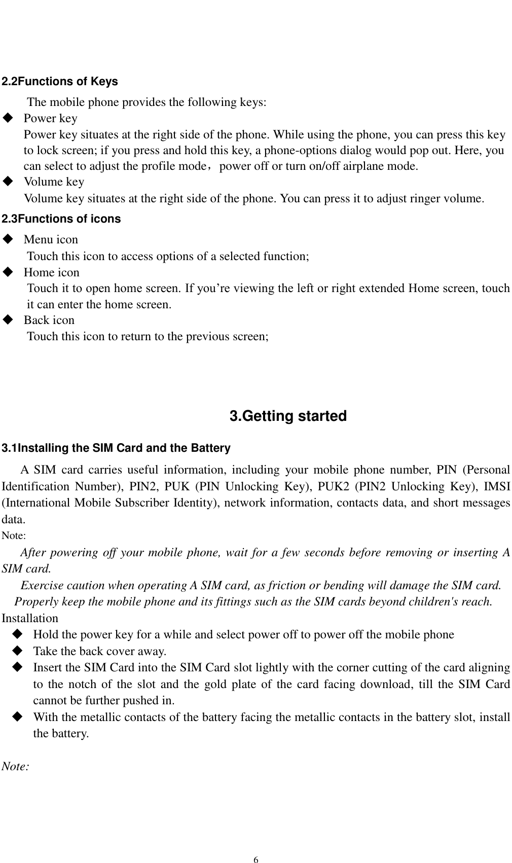   6  2.2Functions of Keys The mobile phone provides the following keys:  Power key Power key situates at the right side of the phone. While using the phone, you can press this key to lock screen; if you press and hold this key, a phone-options dialog would pop out. Here, you can select to adjust the profile mode，power off or turn on/off airplane mode.  Volume key Volume key situates at the right side of the phone. You can press it to adjust ringer volume. 2.3Functions of icons  Menu icon Touch this icon to access options of a selected function;  Home icon Touch it to open home screen. If you’re viewing the left or right extended Home screen, touch it can enter the home screen.  Back icon Touch this icon to return to the previous screen;    3.Getting started 3.1Installing the SIM Card and the Battery A  SIM  card  carries  useful  information, including  your mobile  phone  number,  PIN  (Personal Identification  Number),  PIN2,  PUK  (PIN  Unlocking  Key),  PUK2  (PIN2  Unlocking  Key),  IMSI (International Mobile Subscriber Identity), network information, contacts data, and short messages data. Note: After powering off your mobile phone, wait for a few seconds before removing or inserting A SIM card. Exercise caution when operating A SIM card, as friction or bending will damage the SIM card. Properly keep the mobile phone and its fittings such as the SIM cards beyond children&apos;s reach. Installation  Hold the power key for a while and select power off to power off the mobile phone  Take the back cover away.  Insert the SIM Card into the SIM Card slot lightly with the corner cutting of the card aligning to the notch of the  slot and the gold plate of  the  card facing download, till the SIM Card cannot be further pushed in.  With the metallic contacts of the battery facing the metallic contacts in the battery slot, install the battery.  Note: 