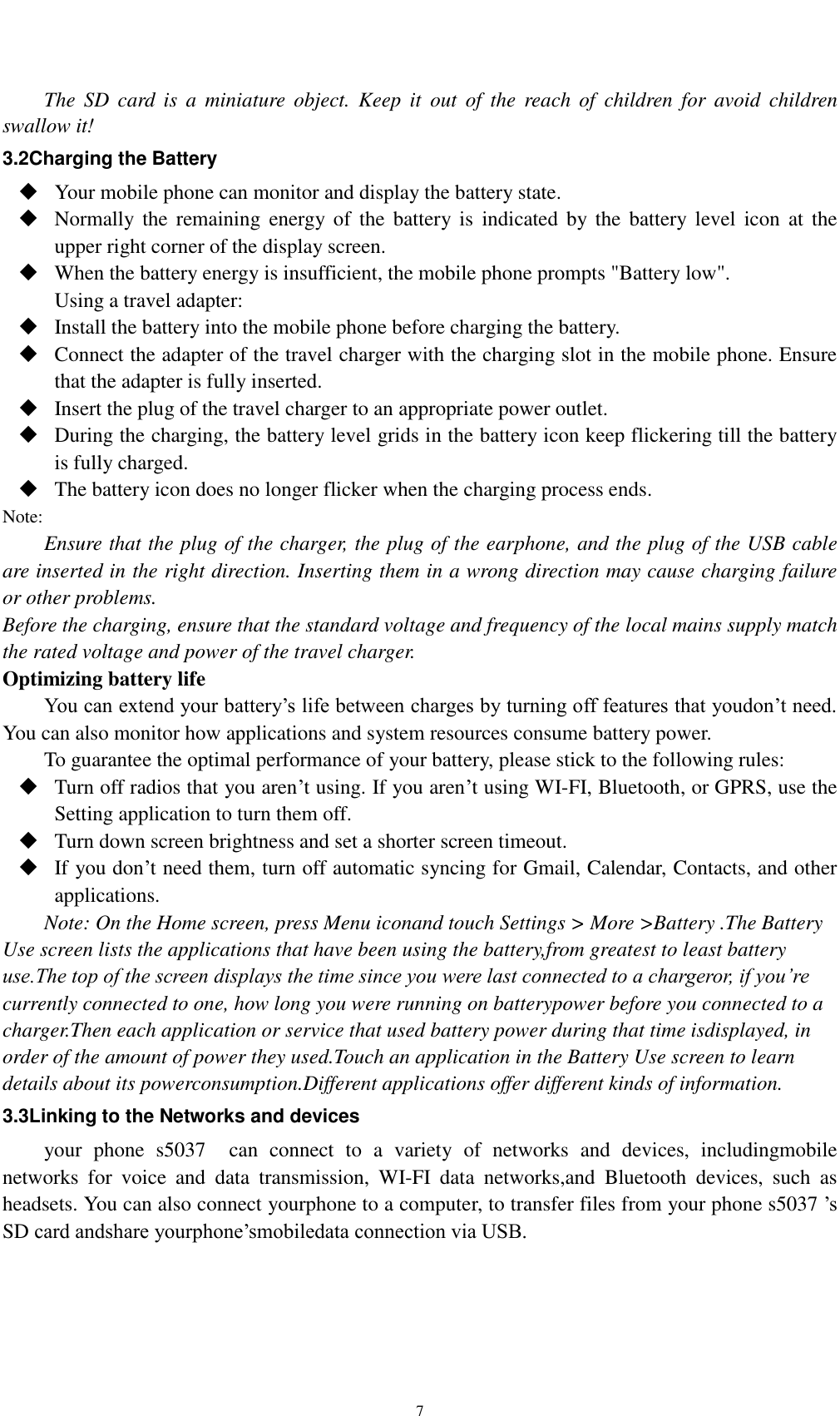    7 The  SD  card  is  a  miniature  object.  Keep  it  out  of  the  reach  of  children  for  avoid  children swallow it! 3.2Charging the Battery  Your mobile phone can monitor and display the battery state.  Normally the  remaining  energy  of  the  battery is  indicated  by the  battery  level icon  at  the upper right corner of the display screen.  When the battery energy is insufficient, the mobile phone prompts &quot;Battery low&quot;.   Using a travel adapter:  Install the battery into the mobile phone before charging the battery.  Connect the adapter of the travel charger with the charging slot in the mobile phone. Ensure that the adapter is fully inserted.  Insert the plug of the travel charger to an appropriate power outlet.  During the charging, the battery level grids in the battery icon keep flickering till the battery is fully charged.  The battery icon does no longer flicker when the charging process ends. Note: Ensure that the plug of the charger, the plug of the earphone, and the plug of the USB cable are inserted in the right direction. Inserting them in a wrong direction may cause charging failure or other problems. Before the charging, ensure that the standard voltage and frequency of the local mains supply match the rated voltage and power of the travel charger. Optimizing battery life You can extend your battery’s life between charges by turning off features that youdon’t need. You can also monitor how applications and system resources consume battery power.   To guarantee the optimal performance of your battery, please stick to the following rules:  Turn off radios that you aren’t using. If you aren’t using WI-FI, Bluetooth, or GPRS, use the Setting application to turn them off.  Turn down screen brightness and set a shorter screen timeout.  If you don’t need them, turn off automatic syncing for Gmail, Calendar, Contacts, and other applications. Note: On the Home screen, press Menu iconand touch Settings &gt; More &gt;Battery .The Battery Use screen lists the applications that have been using the battery,from greatest to least battery use.The top of the screen displays the time since you were last connected to a chargeror, if you’re currently connected to one, how long you were running on batterypower before you connected to a charger.Then each application or service that used battery power during that time isdisplayed, in order of the amount of power they used.Touch an application in the Battery Use screen to learn details about its powerconsumption.Different applications offer different kinds of information.   3.3Linking to the Networks and devices your  phone  s5037    can  connect  to  a  variety  of  networks  and  devices,  includingmobile networks  for  voice  and  data  transmission,  WI-FI  data  networks,and  Bluetooth  devices,  such  as headsets. You can also connect yourphone to a computer, to transfer files from your phone s5037 ’s SD card andshare yourphone’smobiledata connection via USB.  
