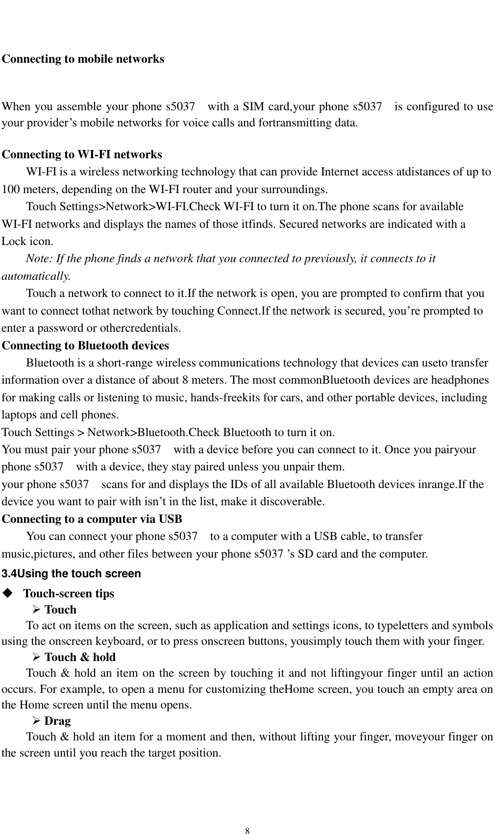    8 Connecting to mobile networks  When you assemble your phone s5037    with a SIM card,your phone s5037    is configured to use your provider’s mobile networks for voice calls and fortransmitting data.    Connecting to WI-FI networks WI-FI is a wireless networking technology that can provide Internet access atdistances of up to 100 meters, depending on the WI-FI router and your surroundings. Touch Settings&gt;Network&gt;WI-FI.Check WI-FI to turn it on.The phone scans for available WI-FI networks and displays the names of those itfinds. Secured networks are indicated with a Lock icon. Note: If the phone finds a network that you connected to previously, it connects to it automatically. Touch a network to connect to it.If the network is open, you are prompted to confirm that you want to connect tothat network by touching Connect.If the network is secured, you’re prompted to enter a password or othercredentials. Connecting to Bluetooth devices Bluetooth is a short-range wireless communications technology that devices can useto transfer information over a distance of about 8 meters. The most commonBluetooth devices are headphones for making calls or listening to music, hands-freekits for cars, and other portable devices, including laptops and cell phones. Touch Settings &gt; Network&gt;Bluetooth.Check Bluetooth to turn it on. You must pair your phone s5037    with a device before you can connect to it. Once you pairyour phone s5037    with a device, they stay paired unless you unpair them. your phone s5037    scans for and displays the IDs of all available Bluetooth devices inrange.If the device you want to pair with isn’t in the list, make it discoverable. Connecting to a computer via USB You can connect your phone s5037    to a computer with a USB cable, to transfer music,pictures, and other files between your phone s5037 ’s SD card and the computer. 3.4Using the touch screen  Touch-screen tips    Touch To act on items on the screen, such as application and settings icons, to typeletters and symbols using the onscreen keyboard, or to press onscreen buttons, yousimply touch them with your finger.  Touch &amp; hold   Touch &amp; hold an item on the screen by touching it and not liftingyour finger until an action occurs. For example, to open a menu for customizing theHome screen, you touch an empty area on the Home screen until the menu opens.  Drag   Touch &amp; hold an item for a moment and then, without lifting your finger, moveyour finger on the screen until you reach the target position.   