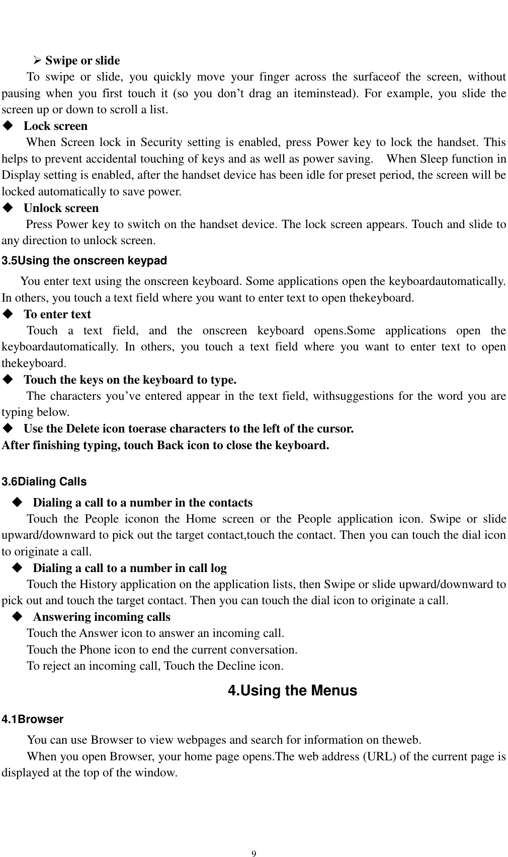    9  Swipe or slide   To  swipe  or  slide,  you  quickly  move  your  finger  across  the  surfaceof  the  screen,  without pausing  when  you  first  touch  it  (so  you  don’t  drag  an  iteminstead).  For  example,  you slide  the screen up or down to scroll a list.  Lock screen   When Screen lock in Security setting is  enabled, press Power key to lock the handset. This helps to prevent accidental touching of keys and as well as power saving.    When Sleep function in Display setting is enabled, after the handset device has been idle for preset period, the screen will be locked automatically to save power.    Unlock screen   Press Power key to switch on the handset device. The lock screen appears. Touch and slide to any direction to unlock screen. 3.5Using the onscreen keypad You enter text using the onscreen keyboard. Some applications open the keyboardautomatically. In others, you touch a text field where you want to enter text to open thekeyboard.  To enter text Touch  a  text  field,  and  the  onscreen  keyboard  opens.Some  applications  open  the keyboardautomatically.  In  others,  you  touch  a  text  field  where  you  want  to  enter  text  to  open thekeyboard.  Touch the keys on the keyboard to type. The characters you’ve entered appear in the text field, withsuggestions for the word you are typing below.    Use the Delete icon toerase characters to the left of the cursor. After finishing typing, touch Back icon to close the keyboard.  3.6Dialing Calls  Dialing a call to a number in the contacts Touch  the  People  iconon  the  Home  screen  or  the  People  application  icon.  Swipe  or  slide upward/downward to pick out the target contact,touch the contact. Then you can touch the dial icon to originate a call.  Dialing a call to a number in call log Touch the History application on the application lists, then Swipe or slide upward/downward to pick out and touch the target contact. Then you can touch the dial icon to originate a call.  Answering incoming calls Touch the Answer icon to answer an incoming call. Touch the Phone icon to end the current conversation. To reject an incoming call, Touch the Decline icon. 4.Using the Menus 4.1Browser You can use Browser to view webpages and search for information on theweb. When you open Browser, your home page opens.The web address (URL) of the current page is displayed at the top of the window. 