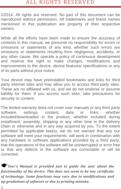    1  ALL RIGHTS RESERVED          ©2014. All rights are reserved. No part of this document can be reproduced without permission. All trademarks and brand names mentioned in this publication are property of their respective owners.   While all the efforts have been made to ensure the accuracy of contents in this manual, we presume no responsibility for errors or omissions or statements of any kind, whether such errors are omissions or statements resulting from negligence, accidents, or any other cause. We operate a policy of continuous development and reserve the right to make changes, modifications and improvements to the device, device features/ specifications or any of its parts without prior notice.  Your device may have preinstalled bookmarks and links for third party internet sites and may allow you to access third party sites. These are no affiliated with us, and we do not endorse or assume liability for them. If you access such sites, take precautions for security or content.  The limited warranty does not cover user manuals or any third party software, settings, content, data or links, whether included/downloaded in the product, whether included during installment, assembly, shipping or any other time in the delivery chain or otherwise and in any way acquired by you. To the extent permitted by applicable law(s), we do not warrant that any our software will meet your requirements, will work in combination with any hardware or software applications provided by a third party, that the operations of the software will be uninterrupted or error free or that any defects in the software are correctable or will be corrected.  User’sManualisprovidedjusttoguidetheuseraboutthefunctionalityofthedevice.Thisdoesnotseemtobeanycertificateoftechnology.Somefunctionsmayvaryduetomodificationsandup‐gradationsofsoftwareorduetoprintingmistake.