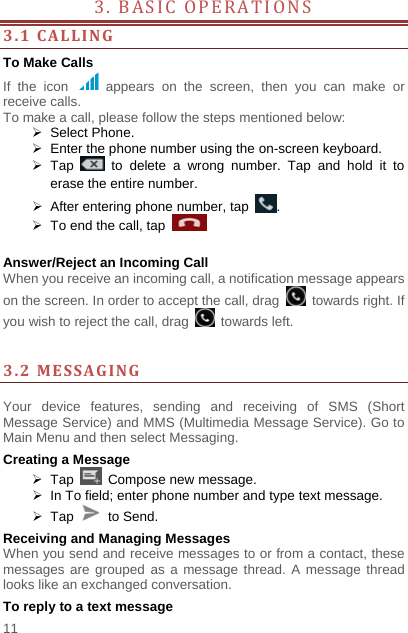    11  3. BASIC OPERATIONS          3.1CALLINGTo Make Calls If the icon   appears on the screen, then you can make or receive calls.   To make a call, please follow the steps mentioned below:  Select Phone.    Enter the phone number using the on-screen keyboard.    Tap   to delete a wrong number. Tap and hold it to erase the entire number.   After entering phone number, tap  .   To end the call, tap     Answer/Reject an Incoming Call When you receive an incoming call, a notification message appears on the screen. In order to accept the call, drag   towards right. If you wish to reject the call, drag   towards left.    3.2MESSAGING Your device features, sending and receiving of SMS (Short Message Service) and MMS (Multimedia Message Service). Go to Main Menu and then select Messaging. Creating a Message  Tap   Compose new message.   In To field; enter phone number and type text message.  Tap   to Send. Receiving and Managing Messages When you send and receive messages to or from a contact, these messages are grouped as a message thread. A message thread looks like an exchanged conversation. To reply to a text message 