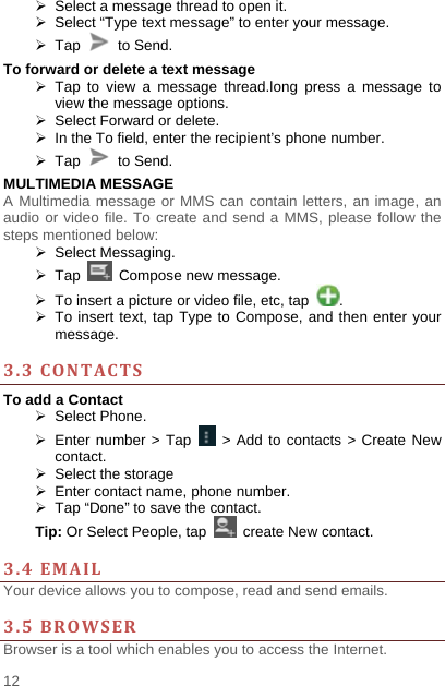    12    Select a message thread to open it.   Select “Type text message” to enter your message.  Tap   to Send. To forward or delete a text message  Tap to view a message thread.long press a message to view the message options.   Select Forward or delete.   In the To field, enter the recipient’s phone number.  Tap   to Send. MULTIMEDIA MESSAGE A Multimedia message or MMS can contain letters, an image, an audio or video file. To create and send a MMS, please follow the steps mentioned below:  Select Messaging.  Tap   Compose new message.   To insert a picture or video file, etc, tap  .   To insert text, tap Type to Compose, and then enter your message.  3.3CONTACTSTo add a Contact  Select Phone.   Enter number &gt; Tap   &gt; Add to contacts &gt; Create New contact.   Select the storage   Enter contact name, phone number.     Tap “Done” to save the contact. Tip: Or Select People, tap   create New contact.  3.4EMAILYour device allows you to compose, read and send emails.    3.5BROWSERBrowser is a tool which enables you to access the Internet.   