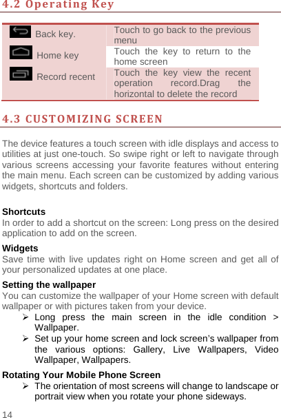    14  4.2OperatingKey  Back key.  Touch to go back to the previous menu  Home key  Touch the key to return to the home screen  Record recent  Touch the key view the recent operation record.Drag the horizontal to delete the record    4.3CUSTOMIZINGSCREEN The device features a touch screen with idle displays and access to utilities at just one-touch. So swipe right or left to navigate through various screens accessing your favorite features without entering the main menu. Each screen can be customized by adding various widgets, shortcuts and folders.    Shortcuts In order to add a shortcut on the screen: Long press on the desired application to add on the screen. Widgets Save time with live updates right on Home screen and get all of your personalized updates at one place.   Setting the wallpaper You can customize the wallpaper of your Home screen with default wallpaper or with pictures taken from your device.  Long press the main screen in the idle condition &gt; Wallpaper.   Set up your home screen and lock screen’s wallpaper from the various options: Gallery, Live Wallpapers, Video Wallpaper, Wallpapers. Rotating Your Mobile Phone Screen   The orientation of most screens will change to landscape or portrait view when you rotate your phone sideways. 