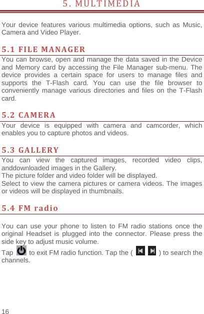    16  5. MULTIMEDIA             Your device features various multimedia options, such as Music, Camera and Video Player.  5.1FILEMANAGERYou can browse, open and manage the data saved in the Device and Memory card by accessing the File Manager sub-menu. The device provides a certain space for users to manage files and supports the T-Flash card. You can use the file browser to conveniently manage various directories and files on the T-Flash card.   5.2CAMERAYour device is equipped with camera and camcorder, which enables you to capture photos and videos.    5.3GALLERYYou can view the captured images, recorded video clips, anddownloaded images in the Gallery. The picture folder and video folder will be displayed. Select to view the camera pictures or camera videos. The images or videos will be displayed in thumbnails.  5.4FMradio You can use your phone to listen to FM radio stations once the original Headset is plugged into the connector. Please press the side key to adjust music volume.   Tap    to exit FM radio function. Tap the (     ) to search the channels. 