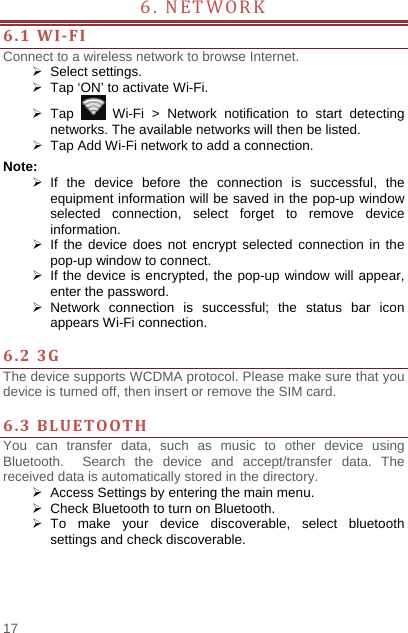    17  6. NETWORK             6.1WI‐FIConnect to a wireless network to browse Internet.  Select settings.   Tap ‘ON’ to activate Wi-Fi.  Tap   Wi-Fi &gt; Network notification to start detecting networks. The available networks will then be listed.   Tap Add Wi-Fi network to add a connection. Note:  If the device before the connection is successful, the equipment information will be saved in the pop-up window selected connection, select forget to remove device information.  If the device does not encrypt selected connection in the pop-up window to connect.   If the device is encrypted, the pop-up window will appear, enter the password.  Network connection is successful; the status bar icon appears Wi-Fi connection.  6.23GThe device supports WCDMA protocol. Please make sure that you device is turned off, then insert or remove the SIM card.  6.3BLUETOOTHYou can transfer data, such as music to other device using Bluetooth.  Search the device and accept/transfer data. The received data is automatically stored in the directory.     Access Settings by entering the main menu.   Check Bluetooth to turn on Bluetooth.  To make your device discoverable, select bluetooth settings and check discoverable.   