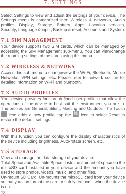    18  7. SETTINGS              Select Settings to view and adjust the settings of your device. The Settings menu is categorized into: Wireless &amp; networks, Audio profiles, Display, Storage, Battery, Apps, Location services, Security, Language &amp; input, Backup &amp; reset, Accounts and System.    7.1SIMMANAGEMENTYour device supports two SIM cards, which can be managed by accessing the SIM Management sub-menu. You can view/change the roaming settings of the cards using this menu.    7.2WIRELESS&amp;NETWOKSAccess this sub-menu to change/view the Wi-Fi, Bluetooth, Mobile Networks, VPN settings, etc. Please refer to network section for detailed information on Wi-Fi and bluetooth.    7.3AUDIOPROFILESYour device provides four pre-defined user profiles that allow the operations of the device to best suit the environment you are in. The profiles are General, Silent, Meeting and Outdoor. The Touch  icon adds a new profile; tap the   icon to select Reset to restore the default settings.   7.4DISPLAYWith this function you can configure the display characteristics of the device including brightness, Auto-rotate screen, etc.    7.5STORAGEView and manage the data storage of your device: Total Space and Available Space: Lists the amount of space on the microSD card installed in your device and the amount you have used to store photos, videos, music, and other files. Un-mount SD Card: Un-mounts the microSD card from your device so that you can format the card or safely remove it when the device is on. 