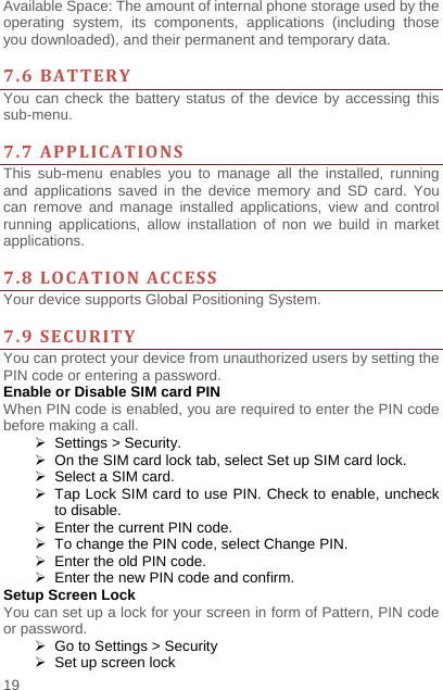    19  Available Space: The amount of internal phone storage used by the operating system, its components, applications (including those you downloaded), and their permanent and temporary data.    7.6BATTERYYou can check the battery status of the device by accessing this sub-menu.   7.7APPLICATIONSThis sub-menu enables you to manage all the installed, running and applications saved in the device memory and SD card. You can remove and manage installed applications, view and control running applications, allow installation of non we build in market applications.   7.8LOCATIONACCESSYour device supports Global Positioning System.    7.9SECURITYYou can protect your device from unauthorized users by setting the PIN code or entering a password. Enable or Disable SIM card PIN When PIN code is enabled, you are required to enter the PIN code before making a call.   Settings &gt; Security.   On the SIM card lock tab, select Set up SIM card lock.   Select a SIM card.   Tap Lock SIM card to use PIN. Check to enable, uncheck to disable.   Enter the current PIN code.   To change the PIN code, select Change PIN.   Enter the old PIN code.   Enter the new PIN code and confirm. Setup Screen Lock You can set up a lock for your screen in form of Pattern, PIN code or password.     Go to Settings &gt; Security   Set up screen lock 
