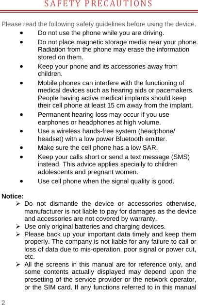    2  SAFETY PRECAUTIONS  Please read the following safety guidelines before using the device.    Do not use the phone while you are driving.    Do not place magnetic storage media near your phone. Radiation from the phone may erase the information stored on them.  Keep your phone and its accessories away from children.   Mobile phones can interfere with the functioning of medical devices such as hearing aids or pacemakers. People having active medical implants should keep their cell phone at least 15 cm away from the implant.  Permanent hearing loss may occur if you use earphones or headphones at high volume.    Use a wireless hands-free system (headphone/ headset) with a low power Bluetooth emitter.  Make sure the cell phone has a low SAR.  Keep your calls short or send a text message (SMS) instead. This advice applies specially to children adolescents and pregnant women.  Use cell phone when the signal quality is good.  Notice:  Do not dismantle the device or accessories otherwise, manufacturer is not liable to pay for damages as the device and accessories are not covered by warranty.   Use only original batteries and charging devices.     Please back up your important data timely and keep them properly. The company is not liable for any failure to call or loss of data due to mis-operation, poor signal or power cut, etc.  All the screens in this manual are for reference only, and some contents actually displayed may depend upon the presetting of the service provider or the network operator, or the SIM card. If any functions referred to in this manual 