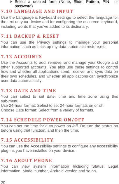    20   Select a desired form (None, Slide, Pattern, PIN  or password) 7.10LANGUAGEANDINPUTUse the Language &amp; Keyboard settings to select the language for the text on your device and for configuring the onscreen keyboard, including words that you’ve added to its dictionary.    7.11BACKUP&amp;RESETYou can use the Privacy settings to manage your personal information, such as back up my data, automatic restore,etc.  7.12ACCOUNTSUse the Accounts to add, remove, and manage your Google and other supported accounts. You also use these settings to control how and whether all applications send, receive, and sync data on their own schedules, and whether all applications can synchronize user data automatically.    7.13DATEANDTIMEYou can select to set date, time and time zone using this sub-menu.   Use 24-hour format: Select to set 24-hour formats on or off. Choose Date format: Select from a variety of formats.  7.14SCHEDULEPOWERON/OFFYou can set the time for auto power on /off. Do turn the status on before using that function, and then the time.    7.15ACCESSIBILITYYou can use the Accessibility settings to configure any accessibility plug-ins you have installed on your device.  7.16ABOUTPHONEYou can view system information Including Status, Legal information, Model number, Android version and so on. 