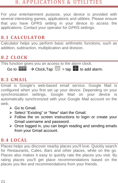    21  8. APPLICATIONS &amp; UTILITIES        For your entertainment purpose, your device is provided with several interesting games, applications and utilities. Please ensure that you have GPRS setting in your device to access the applications. Contact your operator for GPRS settings.    8.1CALCULATORCalculator helps you perform basic arithmetic functions, such as addition, subtraction, multiplication and division.  8.2CLOCKThis function gives you an access to the alarm clock.   Go to     Clock,Tap   &gt; tap    to add alarm.  8.3GMAILGmail is Google&apos;s web-based email service. Google Mail is configured when you first set up your device. Depending on your synchronization settings, Google Mail on your device is automatically synchronized with your Google Mail account on the web.   Go to Gmail.   Select “Existing” or “New” start the Gmail.  Follow the on screen instructions to login or create your Gmail username and password.   Once logged in, you can begin reading and sending emails from your Gmail account.  8.4LOCALPlaces helps you discover nearby places you&apos;ll love. Quickly search for Restaurants, Cafes, Bars and other places, while on the go. Places also makes it easy to quickly rate the places you visit. By rating places you&apos;ll get place recommendations based on the places you like and recommendations from your friends.   