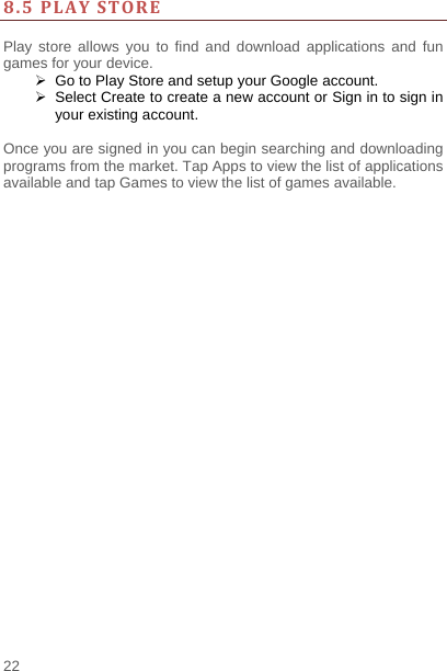    22   8.5PLAYSTORE Play store allows you to find and download applications and fun games for your device.   Go to Play Store and setup your Google account.   Select Create to create a new account or Sign in to sign in your existing account.  Once you are signed in you can begin searching and downloading programs from the market. Tap Apps to view the list of applications available and tap Games to view the list of games available.     