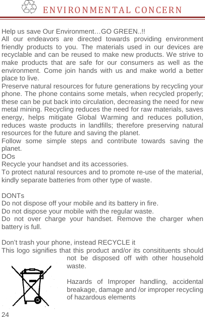    24    ENVIRONMENTAL CONCERN  Help us save Our Environment…GO GREEN..!! All our endeavors are directed towards providing environment friendly products to you. The materials used in our devices are recyclable and can be reused to make new products. We strive to make products that are safe for our consumers as well as the environment. Come join hands with us and make world a better place to live.   Preserve natural resources for future generations by recycling your phone. The phone contains some metals, when recycled properly; these can be put back into circulation, decreasing the need for new metal mining. Recycling reduces the need for raw materials, saves energy, helps mitigate Global Warming and reduces pollution, reduces waste products in landfills; therefore preserving natural resources for the future and saving the planet.   Follow some simple steps and contribute towards saving the planet. DOs Recycle your handset and its accessories.   To protect natural resources and to promote re-use of the material, kindly separate batteries from other type of waste.    DONTs Do not dispose off your mobile and its battery in fire.   Do not dispose your mobile with the regular waste.   Do not over charge your handset. Remove the charger when battery is full.  Don’t trash your phone, instead RECYCLE it                          This logo signifies that this product and/or its consitituents should not be disposed off with other household waste.   Hazards of Improper handling, accidental breakage, damage and /or improper recycling of hazardous elements  