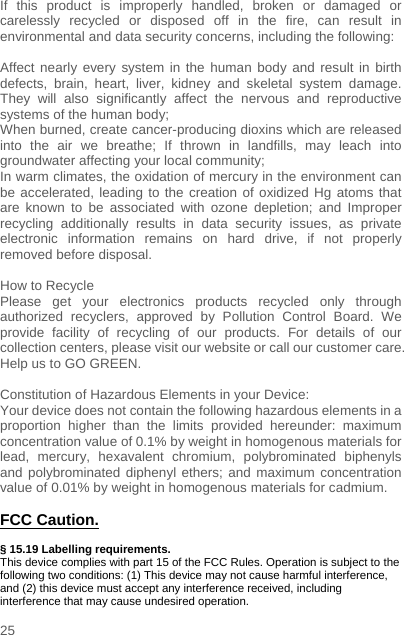    25  If this product is improperly handled, broken or damaged or carelessly recycled or disposed off in the fire, can result in environmental and data security concerns, including the following:   Affect nearly every system in the human body and result in birth defects, brain, heart, liver, kidney and skeletal system damage. They will also significantly affect the nervous and reproductive systems of the human body; When burned, create cancer-producing dioxins which are released into the air we breathe; If thrown in landfills, may leach into groundwater affecting your local community; In warm climates, the oxidation of mercury in the environment can be accelerated, leading to the creation of oxidized Hg atoms that are known to be associated with ozone depletion; and Improper recycling additionally results in data security issues, as private electronic information remains on hard drive, if not properly removed before disposal.      How to Recycle Please get your electronics products recycled only through authorized recyclers, approved by Pollution Control Board. We provide facility of recycling of our products. For details of our collection centers, please visit our website or call our customer care.   Help us to GO GREEN.    Constitution of Hazardous Elements in your Device: Your device does not contain the following hazardous elements in a proportion higher than the limits provided hereunder: maximum concentration value of 0.1% by weight in homogenous materials for lead, mercury, hexavalent chromium, polybrominated biphenyls and polybrominated diphenyl ethers; and maximum concentration value of 0.01% by weight in homogenous materials for cadmium.  FCC Caution.   § 15.19 Labelling requirements. This device complies with part 15 of the FCC Rules. Operation is subject to the following two conditions: (1) This device may not cause harmful interference, and (2) this device must accept any interference received, including interference that may cause undesired operation. 