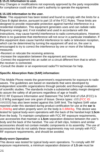    26   § 15.21 Information to user. Any Changes or modifications not expressly approved by the party responsible for compliance could void the user&apos;s authority to operate the equipment.   § 15.105 Information to the user. Note: This equipment has been tested and found to comply with the limits for a Class B digital device, pursuant to part 15 of the FCC Rules. These limits are designed to provide reasonable protection against harmful interference in a residential installation. This equipment generates uses and can radiate radio frequency energy and, if not installed and used in accordance with the instructions, may cause harmful interference to radio communications. However, there is no guarantee that interference will not occur in a particular installation. If this equipment does cause harmful interference to radio or television reception, which can be determined by turning the equipment off and on, the user is encouraged to try to correct the interference by one or more of the following measures: -Reorient or relocate the receiving antenna. -Increase the separation between the equipment and receiver. -Connect the equipment into an outlet on a circuit different from that to which the receiver is connected. -Consult the dealer or an experienced radio/TV technician for help.  Specific Absorption Rate (SAR) information:  This Mobile Phone meets the government&apos;s requirements for exposure to radio waves. The guidelines are based on standards that were developed by independent scientific organizations through periodic and thorough evaluation of scientific studies. The standards include a substantial safety margin designed to assure the safety of all persons regardless of age or health. FCC RF Exposure Information and Statement The SAR limit of USA (FCC) is 1.6 W/kg averaged over one gram of tissue. Device types: s505 (FCC ID: WA6S505) has also been tested against this SAR limit. The highest SAR value reported under this standard during product certification for use at the ear is 0.25W/kg and when properly worn on the body is 0.88W/kg. This device was tested for typical body-worn operations with the back of the handset kept 1.5cm from the body. To maintain compliance with FCC RF exposure requirements, use accessories that maintain a 1.5cm separation distance between the user&apos;s body and the back of the handset. The use of belt clips, holsters and similar accessories should not contain metallic components in its assembly. The use of accessories that do not satisfy these requirements may not comply with FCC RF exposure requirements, and should be avoided.  Body-worn Operation This device was tested for typical body-worn operations. To comply with RF exposure requirements, a minimum separation distance of 1.5 cm must be 