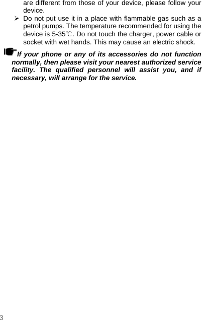    3  are different from those of your device, please follow your device.    Do not put use it in a place with flammable gas such as a petrol pumps. The temperature recommended for using the device is 5-35℃. Do not touch the charger, power cable or socket with wet hands. This may cause an electric shock.   If your phone or any of its accessories do not function normally, then please visit your nearest authorized service facility. The qualified personnel will assist you, and if necessary, will arrange for the service. 