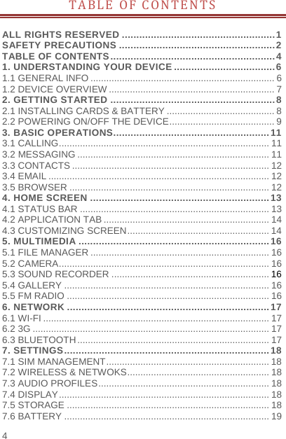    4  TABLE OF CONTENTS  ALL RIGHTS RESERVED ..................................................... 1SAFETY PRECAUTIONS ...................................................... 2TABLE OF CONTENTS ......................................................... 41. UNDERSTANDING YOUR DEVICE ................................... 61.1 GENERAL INFO ...................................................................... 61.2 DEVICE OVERVIEW ............................................................... 72. GETTING STARTED ......................................................... 82.1 INSTALLING CARDS &amp; BATTERY ......................................... 82.2 POWERING ON/OFF THE DEVICE ........................................ 93. BASIC OPERATIONS ...................................................... 113.1 CALLING ................................................................................ 113.2 MESSAGING ......................................................................... 113.3 CONTACTS ........................................................................... 123.4 EMAIL .................................................................................... 123.5 BROWSER ............................................................................ 124. HOME SCREEN .............................................................. 134.1 STATUS BAR ........................................................................ 134.2 APPLICATION TAB ............................................................... 144.3 CUSTOMIZING SCREEN ...................................................... 145. MULTIMEDIA .................................................................. 165.1 FILE MANAGER .................................................................... 165.2 CAMERA ................................................................................ 165.3 SOUND RECORDER ............................................................ 165.4 GALLERY .............................................................................. 165.5 FM RADIO ............................................................................. 166. NETWORK ...................................................................... 176.1 WI-FI ...................................................................................... 176.2 3G .......................................................................................... 176.3 BLUETOOTH ......................................................................... 177. SETTINGS ....................................................................... 187.1 SIM MANAGEMENT .............................................................. 187.2 WIRELESS &amp; NETWOKS ...................................................... 187.3 AUDIO PROFILES ................................................................. 187.4 DISPLAY ................................................................................ 187.5 STORAGE ............................................................................. 187.6 BATTERY .............................................................................. 19