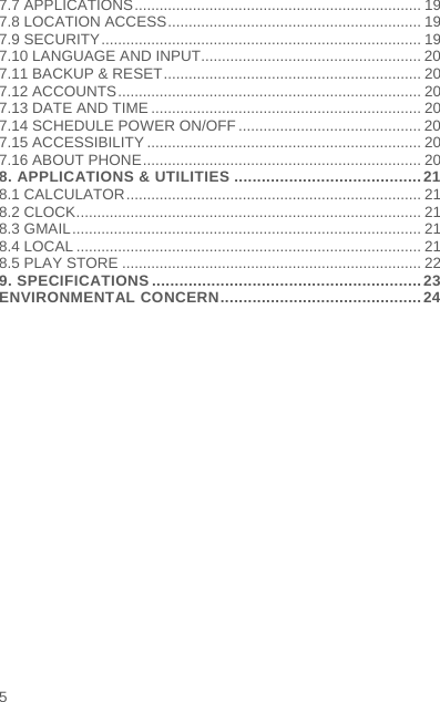    5  7.7 APPLICATIONS ..................................................................... 197.8 LOCATION ACCESS ............................................................. 197.9 SECURITY ............................................................................. 197.10 LANGUAGE AND INPUT..................................................... 207.11 BACKUP &amp; RESET .............................................................. 207.12 ACCOUNTS ......................................................................... 207.13 DATE AND TIME ................................................................. 207.14 SCHEDULE POWER ON/OFF ............................................ 207.15 ACCESSIBILITY .................................................................. 207.16 ABOUT PHONE ................................................................... 208. APPLICATIONS &amp; UTILITIES ......................................... 218.1 CALCULATOR ....................................................................... 218.2 CLOCK ................................................................................... 218.3 GMAIL .................................................................................... 218.4 LOCAL ................................................................................... 218.5 PLAY STORE ........................................................................ 229. SPECIFICATIONS ........................................................... 23ENVIRONMENTAL CONCERN ............................................ 24