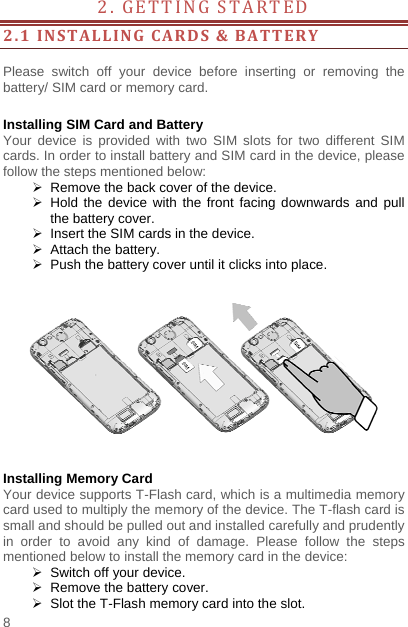    8  2. GETTING STARTED          2.1INSTALLINGCARDS&amp;BATTERY Please switch off your device before inserting or removing the battery/ SIM card or memory card.  Installing SIM Card and Battery Your device is provided with two SIM slots for two different SIM cards. In order to install battery and SIM card in the device, please follow the steps mentioned below:   Remove the back cover of the device.  Hold the device with the front facing downwards and pull the battery cover.   Insert the SIM cards in the device.   Attach the battery.   Push the battery cover until it clicks into place.    Installing Memory Card Your device supports T-Flash card, which is a multimedia memory card used to multiply the memory of the device. The T-flash card is small and should be pulled out and installed carefully and prudently in order to avoid any kind of damage. Please follow the steps mentioned below to install the memory card in the device:   Switch off your device.   Remove the battery cover.     Slot the T-Flash memory card into the slot. 