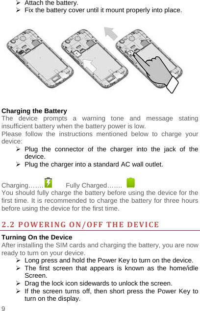    9    Attach the battery.   Fix the battery cover until it mount properly into place.    Charging the Battery   The device prompts a warning tone and message stating insufficient battery when the battery power is low.     Please follow the instructions mentioned below to charge your device:  Plug the connector of the charger into the jack of the device.    Plug the charger into a standard AC wall outlet.    Charging…….  Fully Charged…….   You should fully charge the battery before using the device for the first time. It is recommended to charge the battery for three hours before using the device for the first time.    2.2POWERINGON/OFFTHEDEVICETurning On the Device After installing the SIM cards and charging the battery, you are now ready to turn on your device.   Long press and hold the Power Key to turn on the device.    The first screen that appears is known as the home/idle Screen.    Drag the lock icon sidewards to unlock the screen.     If the screen turns off, then short press the Power Key to turn on the display.   