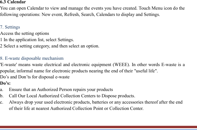   6.3 Calendar   You can open Calendar to view and manage the events you have created. Touch Menu icon do the following operations: New event, Refresh, Search, Calendars to display and Settings.  7. Settings   Access the setting options   1 In the application list, select Settings.   2 Select a setting category, and then select an option.    8. E-waste disposable mechanism   &apos;E-waste&apos; means waste electrical and electronic equipment (WEEE). In  other words E-waste is a popular, informal name for electronic products nearing the end of their &quot;useful life&quot;.   Do’s and Don’ts for disposal e-waste Do’s:   a. Ensure that an Authorized Person repairs your products   b. Call Our Local Authorized Collection Centers to Dispose products. c. Always drop your used electronic products, batteries or any accessories thereof after the end of their life at nearest Authorized Collection Point or Collection Center. 