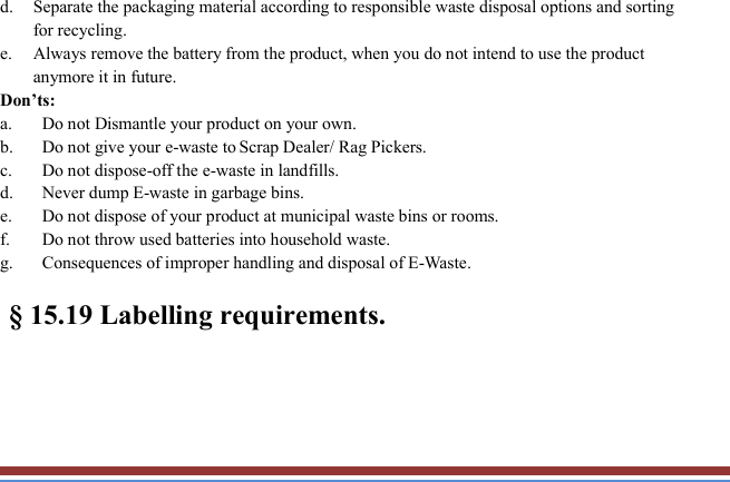   d. Separate the packaging material according to responsible waste disposal options and sorting for recycling. e. Always remove the battery from the product, when you do not intend to use the product anymore it in future. Don’ts: a. Do not Dismantle your product on your own. b. Do not give your e-waste to Scrap Dealer/ Rag Pickers. c. Do not dispose-off the e-waste in landfills. d. Never dump E-waste in garbage bins. e. Do not dispose of your product at municipal waste bins or rooms. f. Do not throw used batteries into household waste. g. Consequences of improper handling and disposal of E-Waste.   § 15.19 Labelling requirements. 