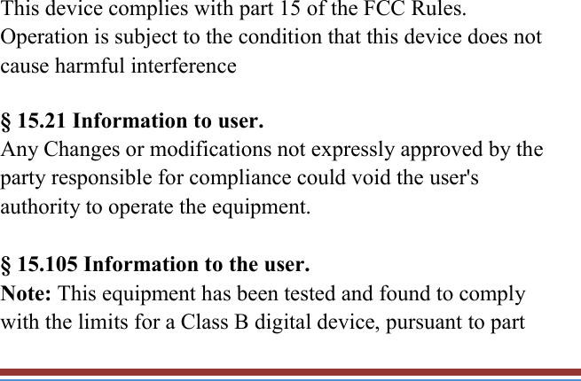   This device complies with part 15 of the FCC Rules. Operation is subject to the condition that this device does not cause harmful interference § 15.21 Information to user. Any Changes or modifications not expressly approved by the party responsible for compliance could void the user&apos;s authority to operate the equipment.    § 15.105 Information to the user. Note: This equipment has been tested and found to comply with the limits for a Class B digital device, pursuant to part 