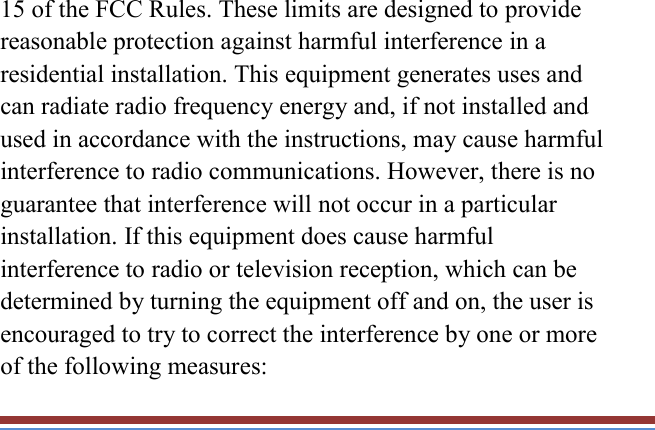   15 of the FCC Rules. These limits are designed to provide reasonable protection against harmful interference in a residential installation. This equipment generates uses and can radiate radio frequency energy and, if not installed and used in accordance with the instructions, may cause harmful interference to radio communications. However, there is no guarantee that interference will not occur in a particular installation. If this equipment does cause harmful interference to radio or television reception, which can be determined by turning the equipment off and on, the user is encouraged to try to correct the interference by one or more of the following measures: 