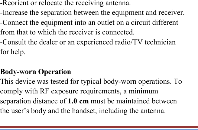   -Reorient or relocate the receiving antenna. -Increase the separation between the equipment and receiver. -Connect the equipment into an outlet on a circuit different from that to which the receiver is connected. -Consult the dealer or an experienced radio/TV technician for help.  Body-worn Operation This device was tested for typical body-worn operations. To comply with RF exposure requirements, a minimum separation distance of 1.0 cm must be maintained between the user’s body and the handset, including the antenna. 