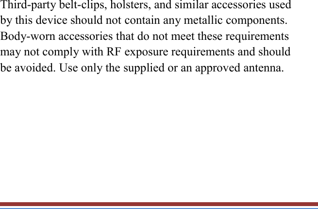   Third-party belt-clips, holsters, and similar accessories used by this device should not contain any metallic components. Body-worn accessories that do not meet these requirements may not comply with RF exposure requirements and should be avoided. Use only the supplied or an approved antenna.  